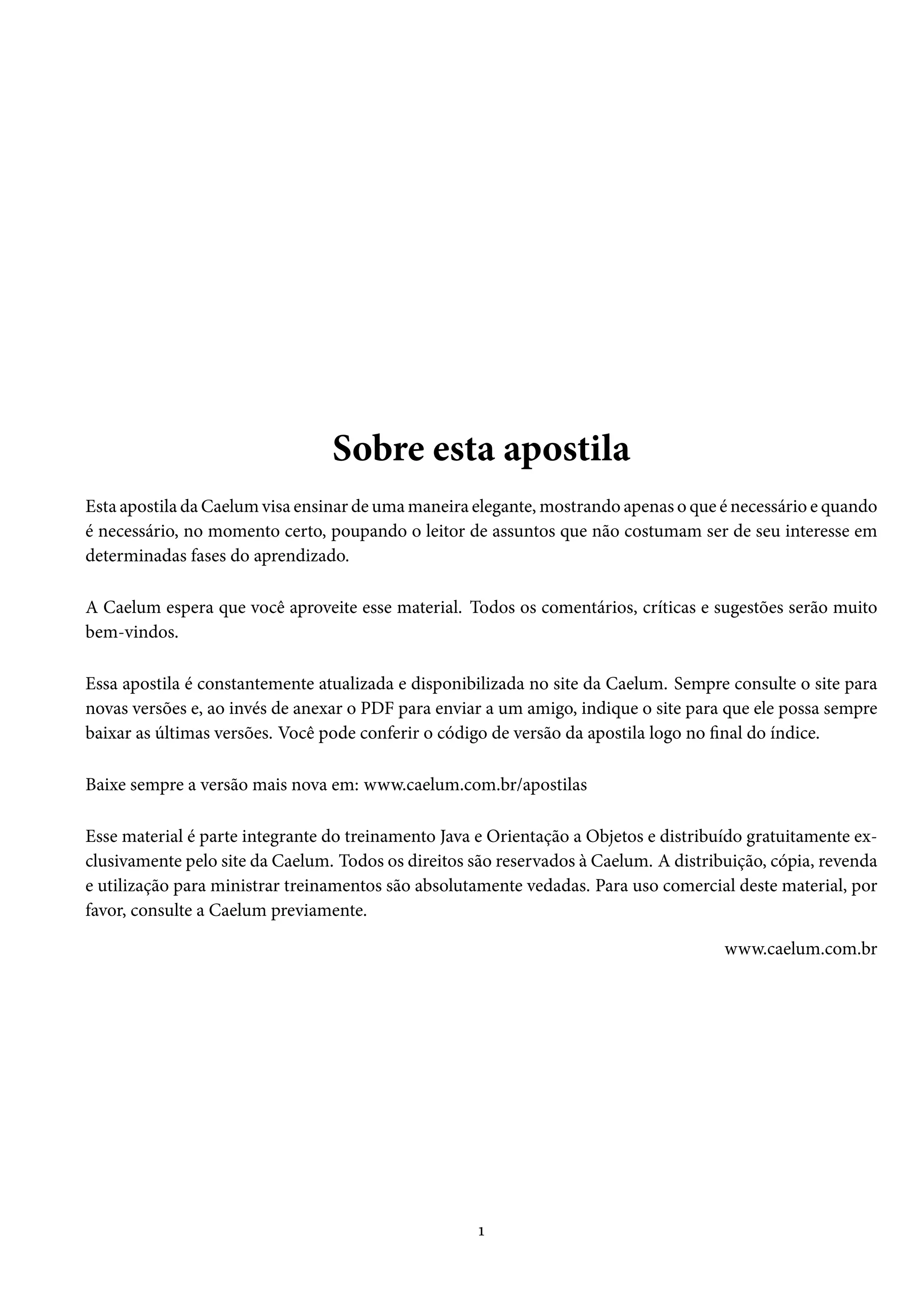 Sobre esta apostila
Esta apostila da Caelum visa ensinar de uma maneira elegante, mostrando apenas o que é necessário e quando
é necessário, no momento certo, poupando o leitor de assuntos que não costumam ser de seu interesse em
determinadas fases do aprendizado.

A Caelum espera que você aproveite esse material. Todos os comentários, críticas e sugestões serão muito
bem-vindos.

Essa apostila é constantemente atualizada e disponibilizada no site da Caelum. Sempre consulte o site para
novas versões e, ao invés de anexar o PDF para enviar a um amigo, indique o site para que ele possa sempre
baixar as últimas versões. Você pode conferir o código de versão da apostila logo no final do índice.

Baixe sempre a versão mais nova em: www.caelum.com.br/apostilas

Esse material é parte integrante do treinamento Java e Orientação a Objetos e distribuído gratuitamente ex-
clusivamente pelo site da Caelum. Todos os direitos são reservados à Caelum. A distribuição, cópia, revenda
e utilização para ministrar treinamentos são absolutamente vedadas. Para uso comercial deste material, por
favor, consulte a Caelum previamente.

                                                                                      www.caelum.com.br




                                                     1
 
