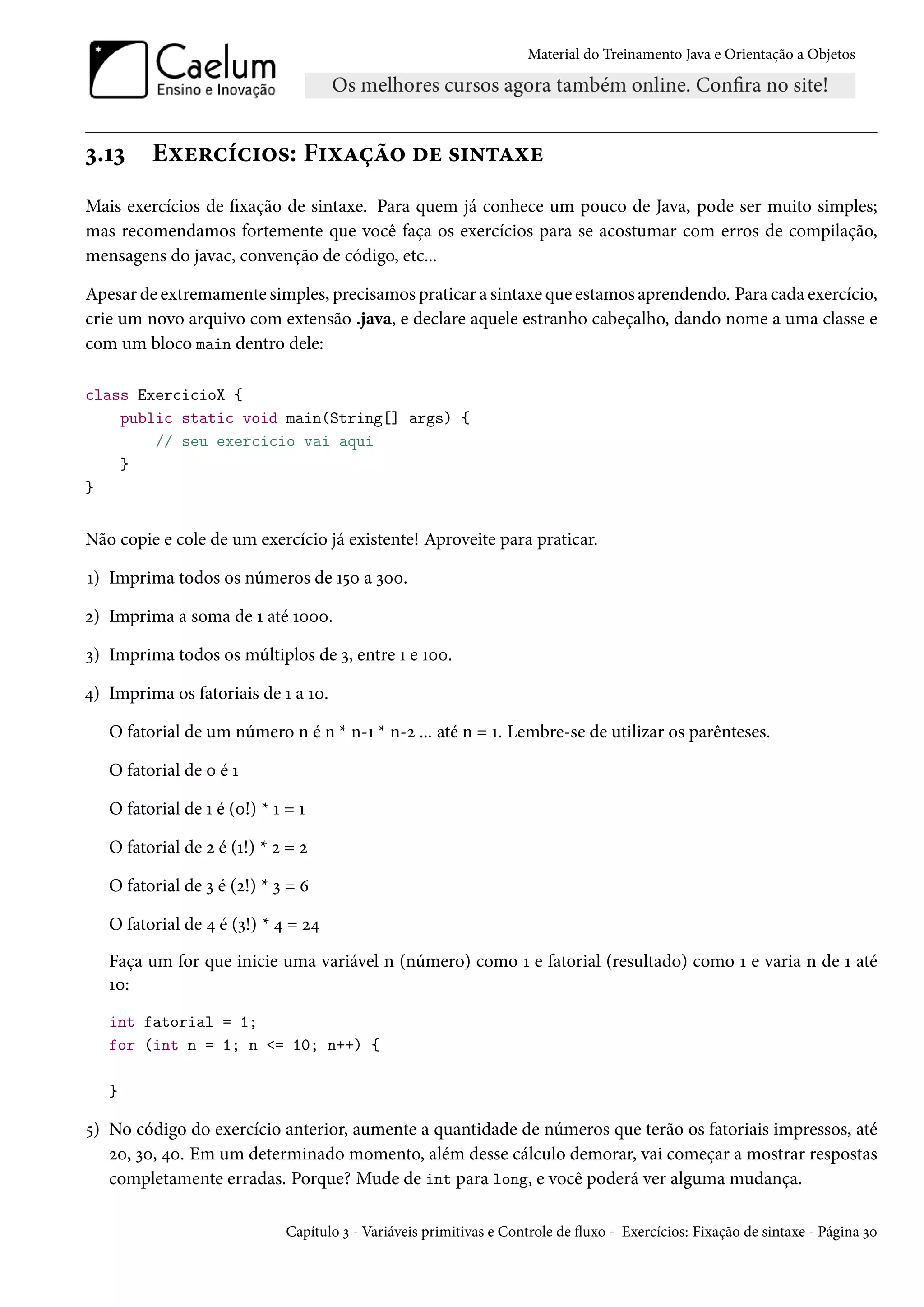 Material do Treinamento Java e Orientação a Objetos




3.13     Exercícios: Fixação de sintaxe
Mais exercícios de fixação de sintaxe. Para quem já conhece um pouco de Java, pode ser muito simples;
mas recomendamos fortemente que você faça os exercícios para se acostumar com erros de compilação,
mensagens do javac, convenção de código, etc...

Apesar de extremamente simples, precisamos praticar a sintaxe que estamos aprendendo. Para cada exercício,
crie um novo arquivo com extensão .java, e declare aquele estranho cabeçalho, dando nome a uma classe e
com um bloco main dentro dele:

class ExercicioX {
    public static void main(String[] args) {
        // seu exercicio vai aqui
    }
}


Não copie e cole de um exercício já existente! Aproveite para praticar.

1) Imprima todos os números de 150 a 300.

2) Imprima a soma de 1 até 1000.

3) Imprima todos os múltiplos de 3, entre 1 e 100.

4) Imprima os fatoriais de 1 a 10.

   O fatorial de um número n é n * n-1 * n-2 ... até n = 1. Lembre-se de utilizar os parênteses.

   O fatorial de 0 é 1

   O fatorial de 1 é (0!) * 1 = 1

   O fatorial de 2 é (1!) * 2 = 2

   O fatorial de 3 é (2!) * 3 = 6

   O fatorial de 4 é (3!) * 4 = 24
   Faça um for que inicie uma variável n (número) como 1 e fatorial (resultado) como 1 e varia n de 1 até
   10:
   int fatorial = 1;
   for (int n = 1; n <= 10; n++) {

   }

5) No código do exercício anterior, aumente a quantidade de números que terão os fatoriais impressos, até
   20, 30, 40. Em um determinado momento, além desse cálculo demorar, vai começar a mostrar respostas
   completamente erradas. Porque? Mude de int para long, e você poderá ver alguma mudança.

                              Capítulo 3 - Variáveis primitivas e Controle de fluxo - Exercícios: Fixação de sintaxe - Página 30
 