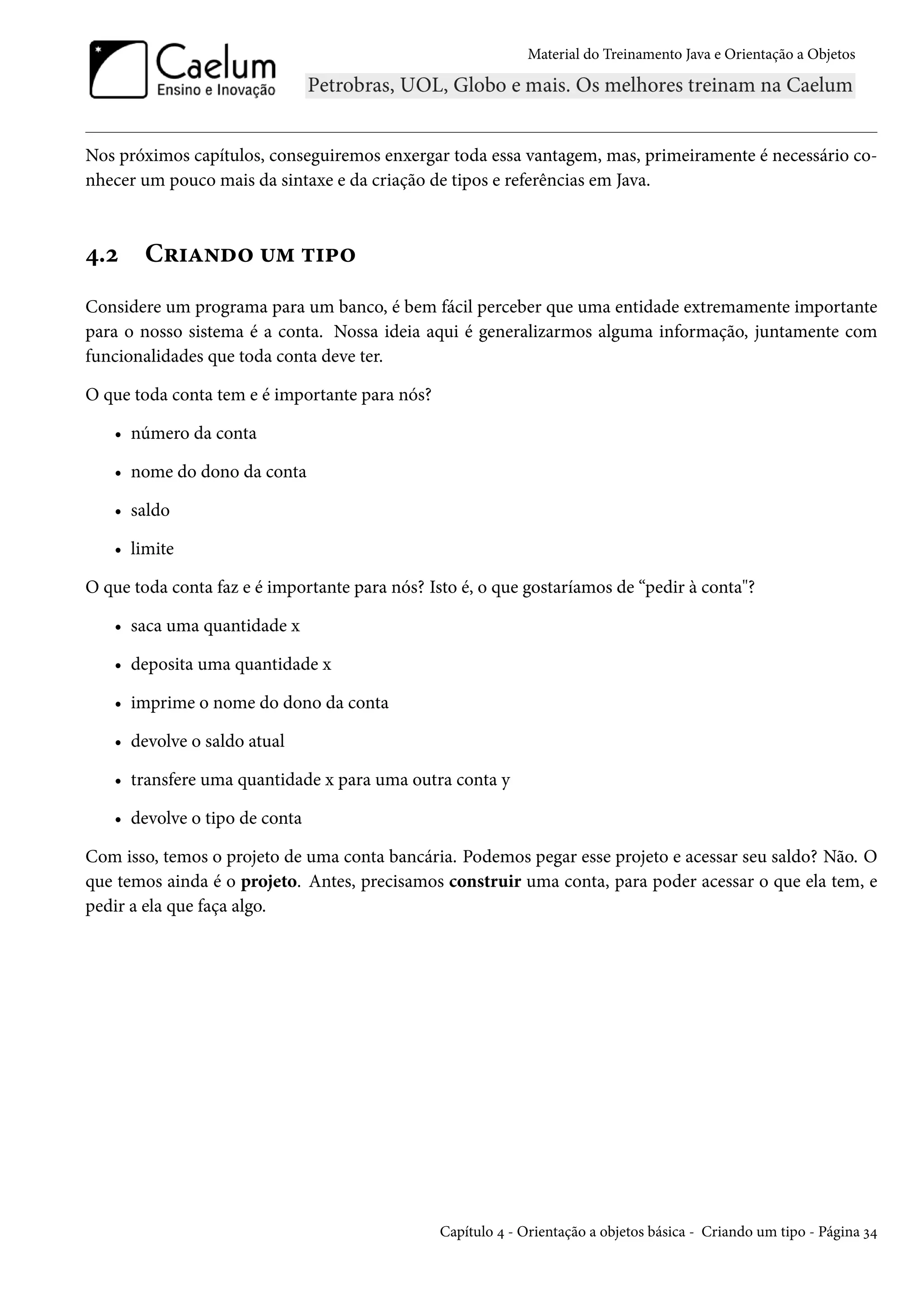 Material do Treinamento Java e Orientação a Objetos




Nos próximos capítulos, conseguiremos enxergar toda essa vantagem, mas, primeiramente é necessário co-
nhecer um pouco mais da sintaxe e da criação de tipos e referências em Java.



4.2     Criando um tipo
Considere um programa para um banco, é bem fácil perceber que uma entidade extremamente importante
para o nosso sistema é a conta. Nossa ideia aqui é generalizarmos alguma informação, juntamente com
funcionalidades que toda conta deve ter.

O que toda conta tem e é importante para nós?

   • número da conta

   • nome do dono da conta

   • saldo

   • limite

O que toda conta faz e é importante para nós? Isto é, o que gostaríamos de “pedir à conta"?

   • saca uma quantidade x

   • deposita uma quantidade x

   • imprime o nome do dono da conta

   • devolve o saldo atual

   • transfere uma quantidade x para uma outra conta y

   • devolve o tipo de conta

Com isso, temos o projeto de uma conta bancária. Podemos pegar esse projeto e acessar seu saldo? Não. O
que temos ainda é o projeto. Antes, precisamos construir uma conta, para poder acessar o que ela tem, e
pedir a ela que faça algo.




                                                Capítulo 4 - Orientação a objetos básica - Criando um tipo - Página 34
 