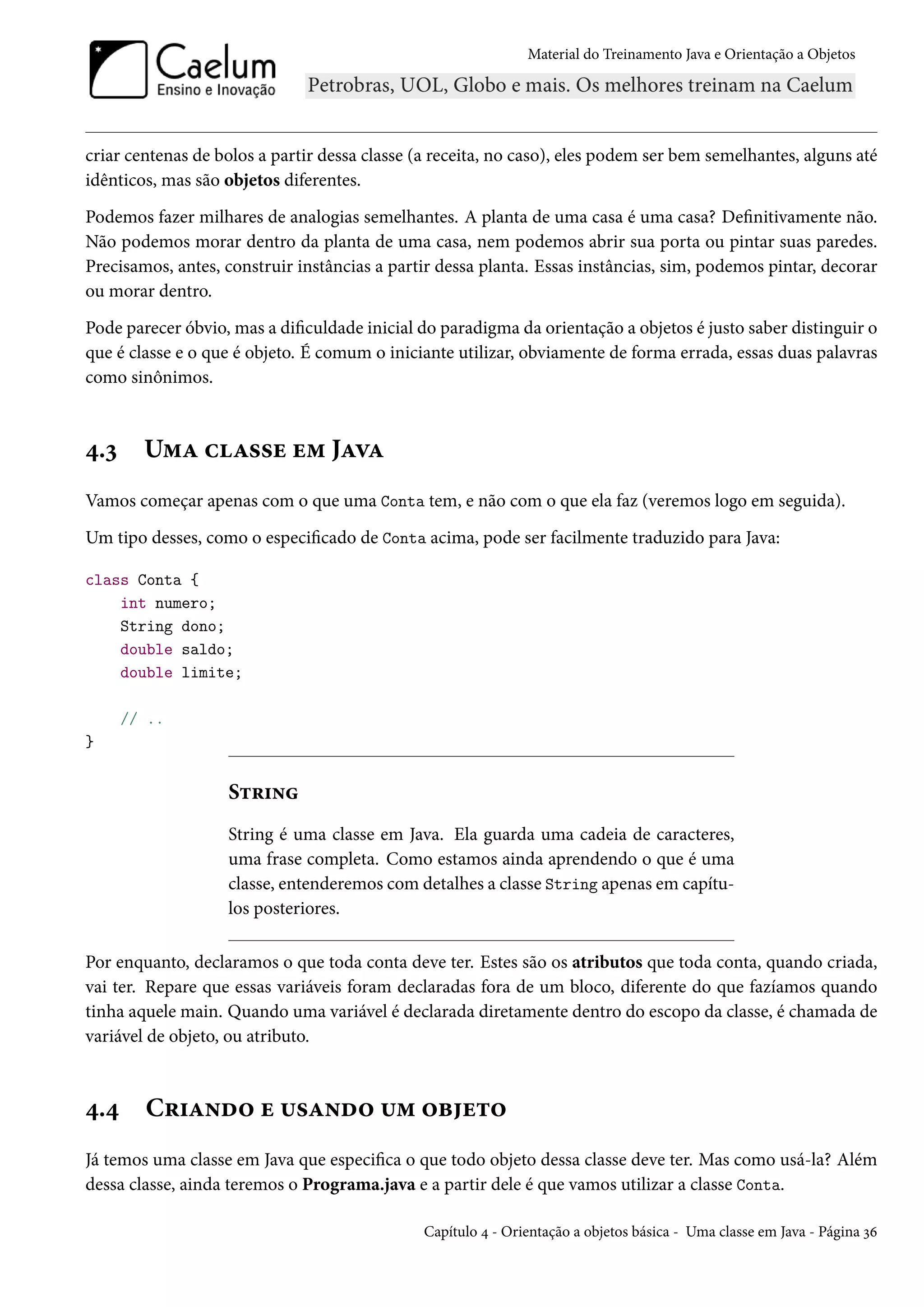 Material do Treinamento Java e Orientação a Objetos




criar centenas de bolos a partir dessa classe (a receita, no caso), eles podem ser bem semelhantes, alguns até
idênticos, mas são objetos diferentes.
Podemos fazer milhares de analogias semelhantes. A planta de uma casa é uma casa? Definitivamente não.
Não podemos morar dentro da planta de uma casa, nem podemos abrir sua porta ou pintar suas paredes.
Precisamos, antes, construir instâncias a partir dessa planta. Essas instâncias, sim, podemos pintar, decorar
ou morar dentro.
Pode parecer óbvio, mas a dificuldade inicial do paradigma da orientação a objetos é justo saber distinguir o
que é classe e o que é objeto. É comum o iniciante utilizar, obviamente de forma errada, essas duas palavras
como sinônimos.



4.3     Uma classe em Java
Vamos começar apenas com o que uma Conta tem, e não com o que ela faz (veremos logo em seguida).
Um tipo desses, como o especificado de Conta acima, pode ser facilmente traduzido para Java:

class Conta {
    int numero;
    String dono;
    double saldo;
    double limite;

      // ..
}


                   String
                   String é uma classe em Java. Ela guarda uma cadeia de caracteres,
                   uma frase completa. Como estamos ainda aprendendo o que é uma
                   classe, entenderemos com detalhes a classe String apenas em capítu-
                   los posteriores.

Por enquanto, declaramos o que toda conta deve ter. Estes são os atributos que toda conta, quando criada,
vai ter. Repare que essas variáveis foram declaradas fora de um bloco, diferente do que fazíamos quando
tinha aquele main. Quando uma variável é declarada diretamente dentro do escopo da classe, é chamada de
variável de objeto, ou atributo.



4.4     Criando e usando um objeto
Já temos uma classe em Java que especifica o que todo objeto dessa classe deve ter. Mas como usá-la? Além
dessa classe, ainda teremos o Programa.java e a partir dele é que vamos utilizar a classe Conta.

                                               Capítulo 4 - Orientação a objetos básica - Uma classe em Java - Página 36
 