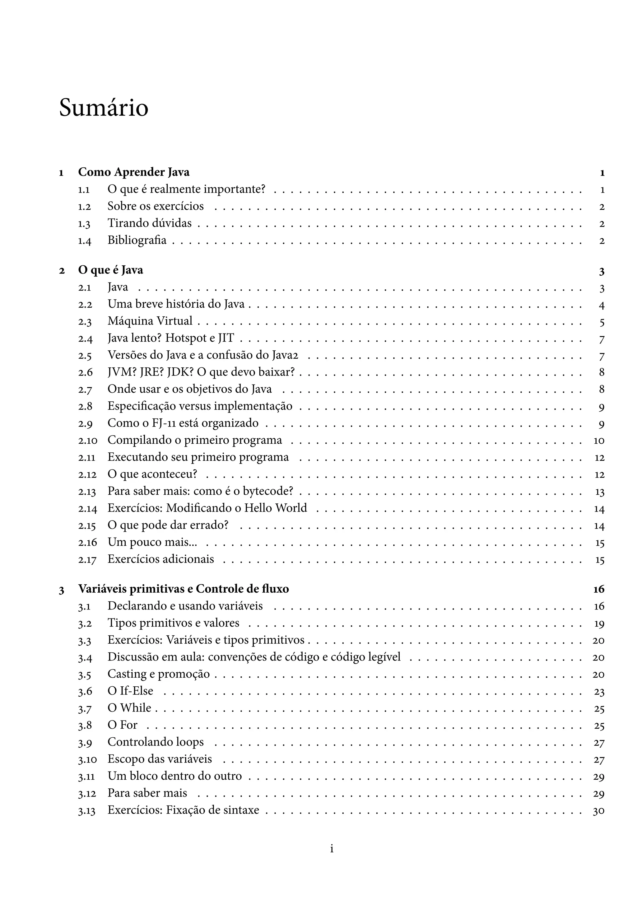 Sumário

1   Como Aprender Java                                                                                                                                                                              1
    1.1 O que é realmente importante?          .   .   .   .   .   .   .   .   .   .   .   .   .   .   .   .   .   .   .   .   .   .   .   .   .   .   .   .   .   .   .   .   .   .   .   .   .    1
    1.2 Sobre os exercícios . . . . . . .      .   .   .   .   .   .   .   .   .   .   .   .   .   .   .   .   .   .   .   .   .   .   .   .   .   .   .   .   .   .   .   .   .   .   .   .   .    2
    1.3 Tirando dúvidas . . . . . . . . .      .   .   .   .   .   .   .   .   .   .   .   .   .   .   .   .   .   .   .   .   .   .   .   .   .   .   .   .   .   .   .   .   .   .   .   .   .    2
    1.4 Bibliografia . . . . . . . . . . . .   .   .   .   .   .   .   .   .   .   .   .   .   .   .   .   .   .   .   .   .   .   .   .   .   .   .   .   .   .   .   .   .   .   .   .   .   .    2

2   O que é Java                                                                                                                                                                                    3
    2.1 Java . . . . . . . . . . . . . . . . . . . . .             .   .   .   .   .   .   .   .   .   .   .   .   .   .   .   .   .   .   .   .   .   .   .   .   .   .   .   .   .   .   .   .    3
    2.2 Uma breve história do Java . . . . . . . .                 .   .   .   .   .   .   .   .   .   .   .   .   .   .   .   .   .   .   .   .   .   .   .   .   .   .   .   .   .   .   .   .    4
    2.3 Máquina Virtual . . . . . . . . . . . . . .                .   .   .   .   .   .   .   .   .   .   .   .   .   .   .   .   .   .   .   .   .   .   .   .   .   .   .   .   .   .   .   .    5
    2.4 Java lento? Hotspot e JIT . . . . . . . . .                .   .   .   .   .   .   .   .   .   .   .   .   .   .   .   .   .   .   .   .   .   .   .   .   .   .   .   .   .   .   .   .    7
    2.5 Versões do Java e a confusão do Java2 .                    .   .   .   .   .   .   .   .   .   .   .   .   .   .   .   .   .   .   .   .   .   .   .   .   .   .   .   .   .   .   .   .    7
    2.6 JVM? JRE? JDK? O que devo baixar? . .                      .   .   .   .   .   .   .   .   .   .   .   .   .   .   .   .   .   .   .   .   .   .   .   .   .   .   .   .   .   .   .   .    8
    2.7 Onde usar e os objetivos do Java . . . .                   .   .   .   .   .   .   .   .   .   .   .   .   .   .   .   .   .   .   .   .   .   .   .   .   .   .   .   .   .   .   .   .    8
    2.8 Especificação versus implementação . .                     .   .   .   .   .   .   .   .   .   .   .   .   .   .   .   .   .   .   .   .   .   .   .   .   .   .   .   .   .   .   .   .    9
    2.9 Como o FJ-11 está organizado . . . . . .                   .   .   .   .   .   .   .   .   .   .   .   .   .   .   .   .   .   .   .   .   .   .   .   .   .   .   .   .   .   .   .   .    9
    2.10 Compilando o primeiro programa . . .                      .   .   .   .   .   .   .   .   .   .   .   .   .   .   .   .   .   .   .   .   .   .   .   .   .   .   .   .   .   .   .   .   10
    2.11 Executando seu primeiro programa . .                      .   .   .   .   .   .   .   .   .   .   .   .   .   .   .   .   .   .   .   .   .   .   .   .   .   .   .   .   .   .   .   .   12
    2.12 O que aconteceu? . . . . . . . . . . . . .                .   .   .   .   .   .   .   .   .   .   .   .   .   .   .   .   .   .   .   .   .   .   .   .   .   .   .   .   .   .   .   .   12
    2.13 Para saber mais: como é o bytecode? . .                   .   .   .   .   .   .   .   .   .   .   .   .   .   .   .   .   .   .   .   .   .   .   .   .   .   .   .   .   .   .   .   .   13
    2.14 Exercícios: Modificando o Hello World                     .   .   .   .   .   .   .   .   .   .   .   .   .   .   .   .   .   .   .   .   .   .   .   .   .   .   .   .   .   .   .   .   14
    2.15 O que pode dar errado? . . . . . . . . .                  .   .   .   .   .   .   .   .   .   .   .   .   .   .   .   .   .   .   .   .   .   .   .   .   .   .   .   .   .   .   .   .   14
    2.16 Um pouco mais... . . . . . . . . . . . . .                .   .   .   .   .   .   .   .   .   .   .   .   .   .   .   .   .   .   .   .   .   .   .   .   .   .   .   .   .   .   .   .   15
    2.17 Exercícios adicionais . . . . . . . . . . .               .   .   .   .   .   .   .   .   .   .   .   .   .   .   .   .   .   .   .   .   .   .   .   .   .   .   .   .   .   .   .   .   15

3   Variáveis primitivas e Controle de fluxo                                                                                                                                                       16
    3.1 Declarando e usando variáveis . . . . . . . . . . . . . . . .                                          .   .   .   .   .   .   .   .   .   .   .   .   .   .   .   .   .   .   .   .   .   16
    3.2 Tipos primitivos e valores . . . . . . . . . . . . . . . . . . .                                       .   .   .   .   .   .   .   .   .   .   .   .   .   .   .   .   .   .   .   .   .   19
    3.3 Exercícios: Variáveis e tipos primitivos . . . . . . . . . . . .                                       .   .   .   .   .   .   .   .   .   .   .   .   .   .   .   .   .   .   .   .   .   20
    3.4 Discussão em aula: convenções de código e código legível                                               .   .   .   .   .   .   .   .   .   .   .   .   .   .   .   .   .   .   .   .   .   20
    3.5 Casting e promoção . . . . . . . . . . . . . . . . . . . . . . .                                       .   .   .   .   .   .   .   .   .   .   .   .   .   .   .   .   .   .   .   .   .   20
    3.6 O If-Else . . . . . . . . . . . . . . . . . . . . . . . . . . . . .                                    .   .   .   .   .   .   .   .   .   .   .   .   .   .   .   .   .   .   .   .   .   23
    3.7 O While . . . . . . . . . . . . . . . . . . . . . . . . . . . . . .                                    .   .   .   .   .   .   .   .   .   .   .   .   .   .   .   .   .   .   .   .   .   25
    3.8 O For . . . . . . . . . . . . . . . . . . . . . . . . . . . . . . .                                    .   .   .   .   .   .   .   .   .   .   .   .   .   .   .   .   .   .   .   .   .   25
    3.9 Controlando loops . . . . . . . . . . . . . . . . . . . . . . .                                        .   .   .   .   .   .   .   .   .   .   .   .   .   .   .   .   .   .   .   .   .   27
    3.10 Escopo das variáveis . . . . . . . . . . . . . . . . . . . . . .                                      .   .   .   .   .   .   .   .   .   .   .   .   .   .   .   .   .   .   .   .   .   27
    3.11 Um bloco dentro do outro . . . . . . . . . . . . . . . . . . .                                        .   .   .   .   .   .   .   .   .   .   .   .   .   .   .   .   .   .   .   .   .   29
    3.12 Para saber mais . . . . . . . . . . . . . . . . . . . . . . . . .                                     .   .   .   .   .   .   .   .   .   .   .   .   .   .   .   .   .   .   .   .   .   29
    3.13 Exercícios: Fixação de sintaxe . . . . . . . . . . . . . . . . .                                      .   .   .   .   .   .   .   .   .   .   .   .   .   .   .   .   .   .   .   .   .   30


                                                                           i
 