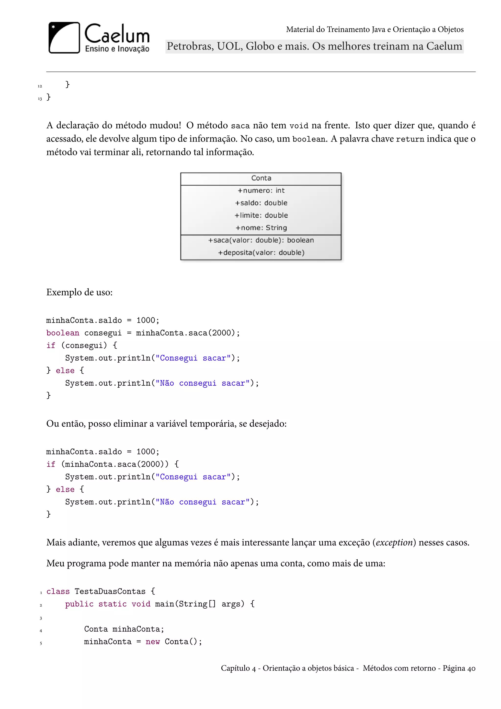 Material do Treinamento Java e Orientação a Objetos




12       }
13   }


     A declaração do método mudou! O método saca não tem void na frente. Isto quer dizer que, quando é
     acessado, ele devolve algum tipo de informação. No caso, um boolean. A palavra chave return indica que o
     método vai terminar ali, retornando tal informação.




     Exemplo de uso:

     minhaConta.saldo = 1000;
     boolean consegui = minhaConta.saca(2000);
     if (consegui) {
         System.out.println("Consegui sacar");
     } else {
         System.out.println("Não consegui sacar");
     }


     Ou então, posso eliminar a variável temporária, se desejado:

     minhaConta.saldo = 1000;
     if (minhaConta.saca(2000)) {
         System.out.println("Consegui sacar");
     } else {
         System.out.println("Não consegui sacar");
     }


     Mais adiante, veremos que algumas vezes é mais interessante lançar uma exceção (exception) nesses casos.

     Meu programa pode manter na memória não apenas uma conta, como mais de uma:

 1   class TestaDuasContas {
2        public static void main(String[] args) {
 3

4             Conta minhaConta;
 5            minhaConta = new Conta();

                                                Capítulo 4 - Orientação a objetos básica - Métodos com retorno - Página 40
 