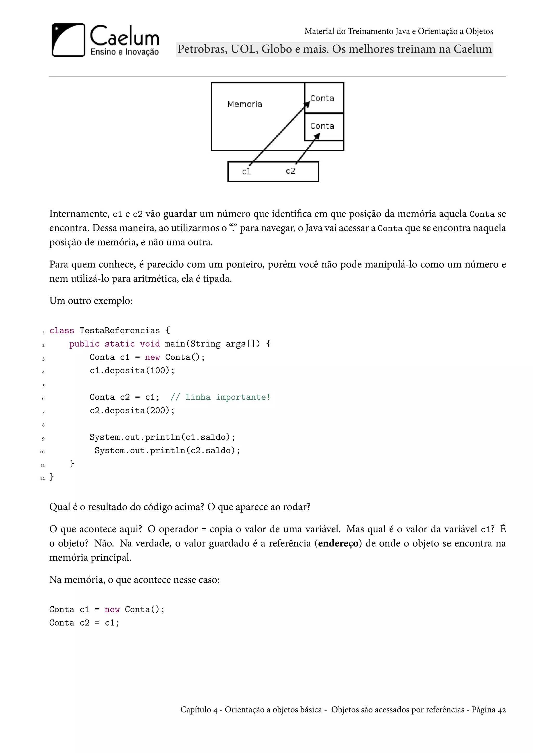 Material do Treinamento Java e Orientação a Objetos




     Internamente, c1 e c2 vão guardar um número que identifica em que posição da memória aquela Conta se
     encontra. Dessa maneira, ao utilizarmos o “.” para navegar, o Java vai acessar a Conta que se encontra naquela
     posição de memória, e não uma outra.

     Para quem conhece, é parecido com um ponteiro, porém você não pode manipulá-lo como um número e
     nem utilizá-lo para aritmética, ela é tipada.

     Um outro exemplo:

 1   class TestaReferencias {
 2       public static void main(String args[]) {
 3           Conta c1 = new Conta();
4            c1.deposita(100);
 5

6             Conta c2 = c1; // linha importante!
 7            c2.deposita(200);
8

9             System.out.println(c1.saldo);
10             System.out.println(c2.saldo);
11       }
12   }


     Qual é o resultado do código acima? O que aparece ao rodar?

     O que acontece aqui? O operador = copia o valor de uma variável. Mas qual é o valor da variável c1? É
     o objeto? Não. Na verdade, o valor guardado é a referência (endereço) de onde o objeto se encontra na
     memória principal.

     Na memória, o que acontece nesse caso:

     Conta c1 = new Conta();
     Conta c2 = c1;




                                    Capítulo 4 - Orientação a objetos básica - Objetos são acessados por referências - Página 42
 