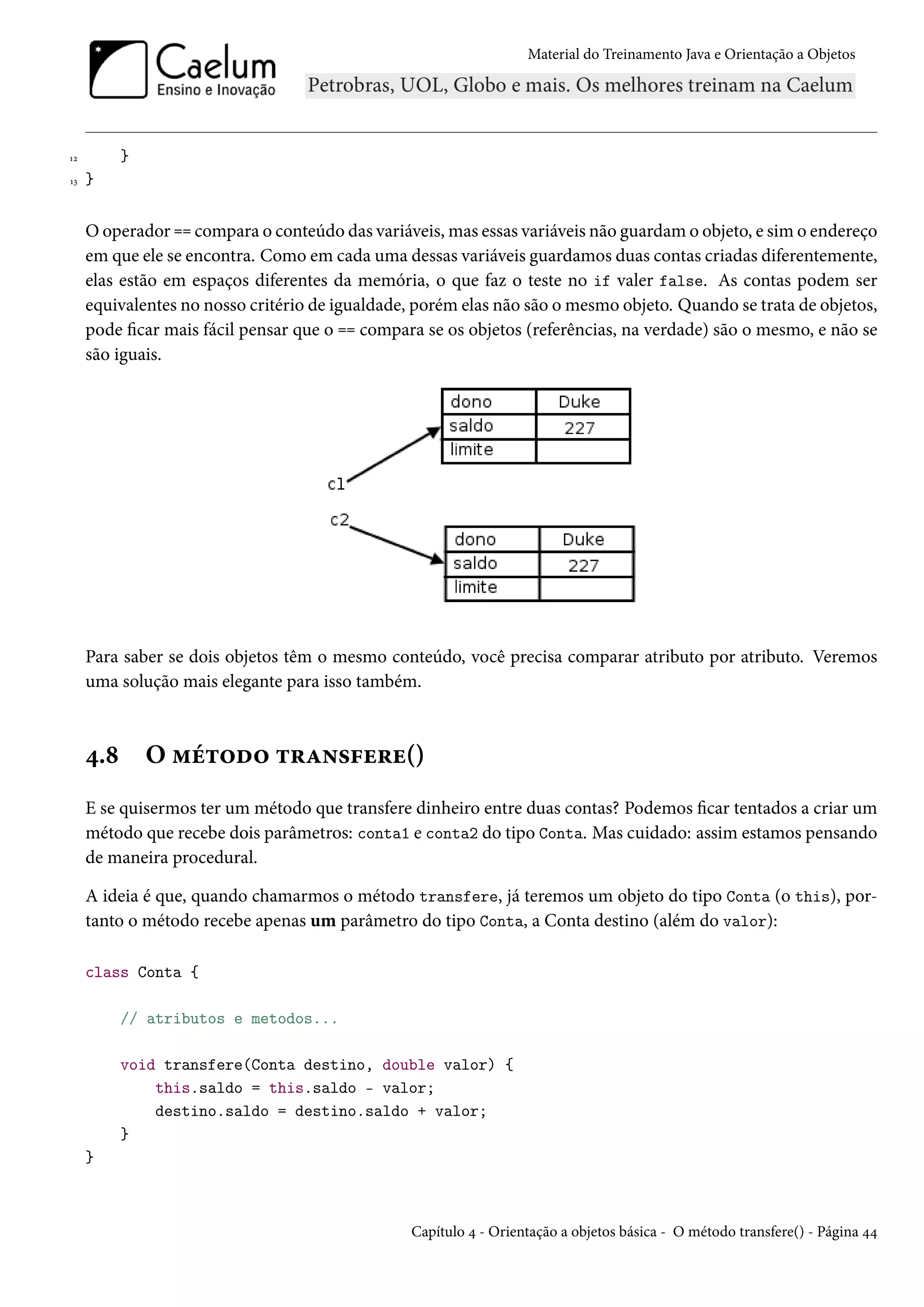 Material do Treinamento Java e Orientação a Objetos




12         }
13   }


     O operador == compara o conteúdo das variáveis, mas essas variáveis não guardam o objeto, e sim o endereço
     em que ele se encontra. Como em cada uma dessas variáveis guardamos duas contas criadas diferentemente,
     elas estão em espaços diferentes da memória, o que faz o teste no if valer false. As contas podem ser
     equivalentes no nosso critério de igualdade, porém elas não são o mesmo objeto. Quando se trata de objetos,
     pode ficar mais fácil pensar que o == compara se os objetos (referências, na verdade) são o mesmo, e não se
     são iguais.




     Para saber se dois objetos têm o mesmo conteúdo, você precisa comparar atributo por atributo. Veremos
     uma solução mais elegante para isso também.



     4.8       O método transfere()
     E se quisermos ter um método que transfere dinheiro entre duas contas? Podemos ficar tentados a criar um
     método que recebe dois parâmetros: conta1 e conta2 do tipo Conta. Mas cuidado: assim estamos pensando
     de maneira procedural.

     A ideia é que, quando chamarmos o método transfere, já teremos um objeto do tipo Conta (o this), por-
     tanto o método recebe apenas um parâmetro do tipo Conta, a Conta destino (além do valor):

     class Conta {

           // atributos e metodos...

           void transfere(Conta destino, double valor) {
               this.saldo = this.saldo - valor;
               destino.saldo = destino.saldo + valor;
           }
     }



                                                 Capítulo 4 - Orientação a objetos básica - O método transfere() - Página 44
 
