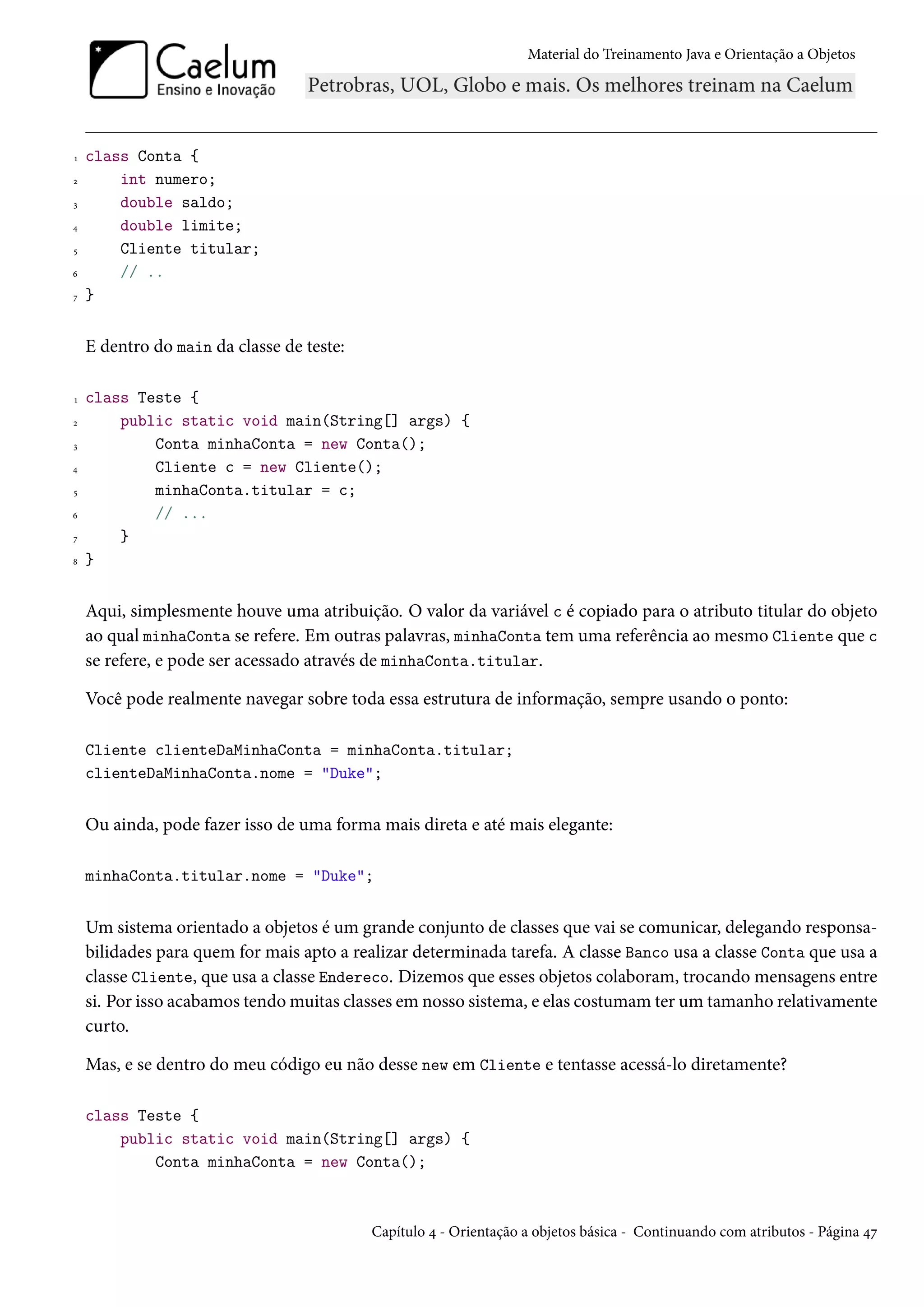 Material do Treinamento Java e Orientação a Objetos




1   class Conta {
2       int numero;
3       double saldo;
4       double limite;
5       Cliente titular;
6       // ..
7   }


    E dentro do main da classe de teste:

1   class Teste {
2       public static void main(String[] args) {
3           Conta minhaConta = new Conta();
4           Cliente c = new Cliente();
5           minhaConta.titular = c;
6           // ...
7       }
8   }


    Aqui, simplesmente houve uma atribuição. O valor da variável c é copiado para o atributo titular do objeto
    ao qual minhaConta se refere. Em outras palavras, minhaConta tem uma referência ao mesmo Cliente que c
    se refere, e pode ser acessado através de minhaConta.titular.

    Você pode realmente navegar sobre toda essa estrutura de informação, sempre usando o ponto:

    Cliente clienteDaMinhaConta = minhaConta.titular;
    clienteDaMinhaConta.nome = "Duke";


    Ou ainda, pode fazer isso de uma forma mais direta e até mais elegante:

    minhaConta.titular.nome = "Duke";


    Um sistema orientado a objetos é um grande conjunto de classes que vai se comunicar, delegando responsa-
    bilidades para quem for mais apto a realizar determinada tarefa. A classe Banco usa a classe Conta que usa a
    classe Cliente, que usa a classe Endereco. Dizemos que esses objetos colaboram, trocando mensagens entre
    si. Por isso acabamos tendo muitas classes em nosso sistema, e elas costumam ter um tamanho relativamente
    curto.

    Mas, e se dentro do meu código eu não desse new em Cliente e tentasse acessá-lo diretamente?

    class Teste {
        public static void main(String[] args) {
            Conta minhaConta = new Conta();



                                           Capítulo 4 - Orientação a objetos básica - Continuando com atributos - Página 47
 