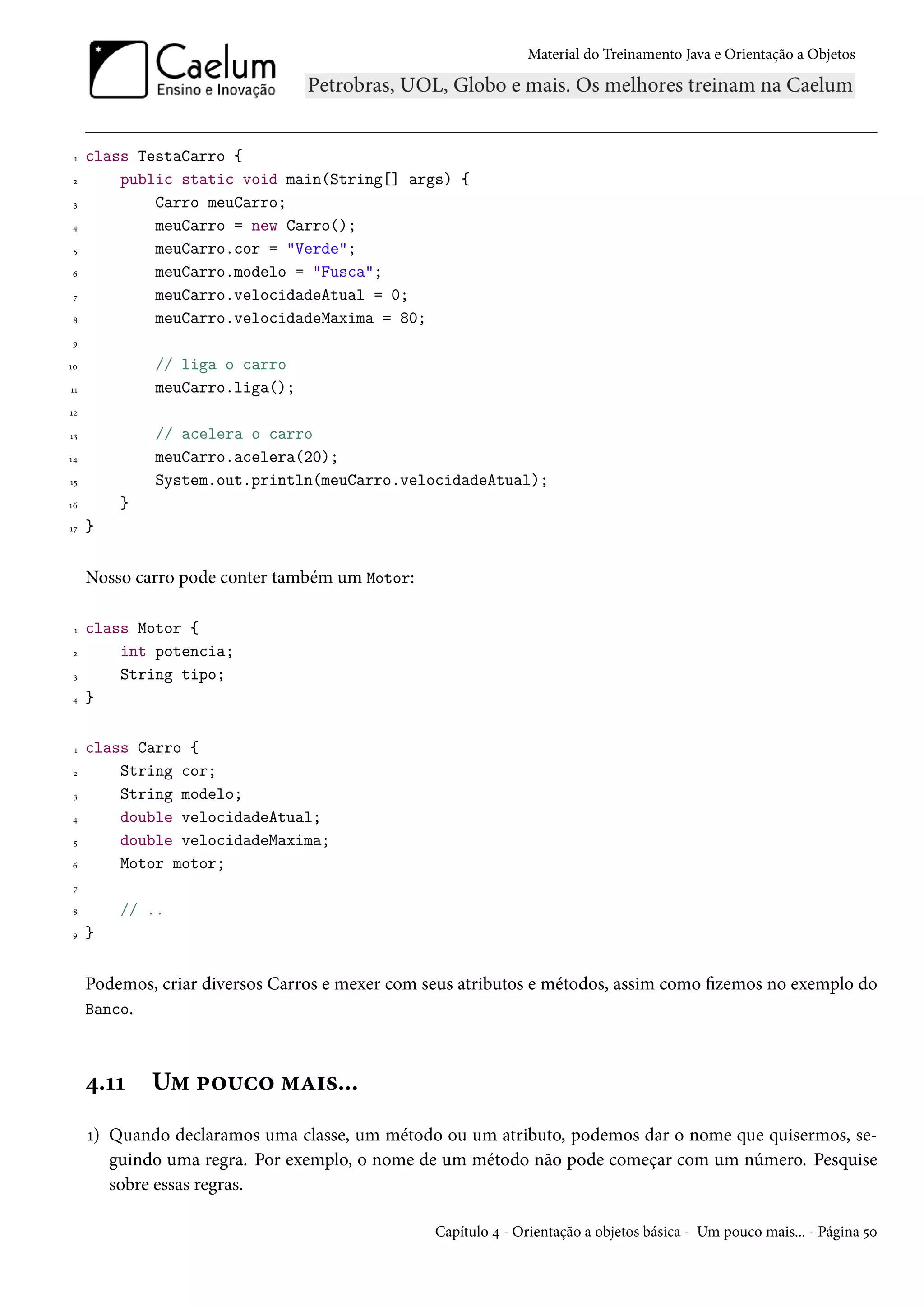 Material do Treinamento Java e Orientação a Objetos




 1   class TestaCarro {
 2       public static void main(String[] args) {
 3           Carro meuCarro;
4            meuCarro = new Carro();
 5           meuCarro.cor = "Verde";
6            meuCarro.modelo = "Fusca";
 7           meuCarro.velocidadeAtual = 0;
8            meuCarro.velocidadeMaxima = 80;
9

10           // liga o carro
11           meuCarro.liga();
12

13           // acelera o carro
14           meuCarro.acelera(20);
15           System.out.println(meuCarro.velocidadeAtual);
16       }
17   }


     Nosso carro pode conter também um Motor:

 1   class Motor {
 2       int potencia;
 3       String tipo;
4    }

 1   class Carro {
 2       String cor;
 3       String modelo;
4        double velocidadeAtual;
 5       double velocidadeMaxima;
6        Motor motor;
 7

8        // ..
9    }


     Podemos, criar diversos Carros e mexer com seus atributos e métodos, assim como fizemos no exemplo do
     Banco.



     4.11    Um pouco mais...
     1) Quando declaramos uma classe, um método ou um atributo, podemos dar o nome que quisermos, se-
        guindo uma regra. Por exemplo, o nome de um método não pode começar com um número. Pesquise
        sobre essas regras.

                                                 Capítulo 4 - Orientação a objetos básica - Um pouco mais... - Página 50
 
