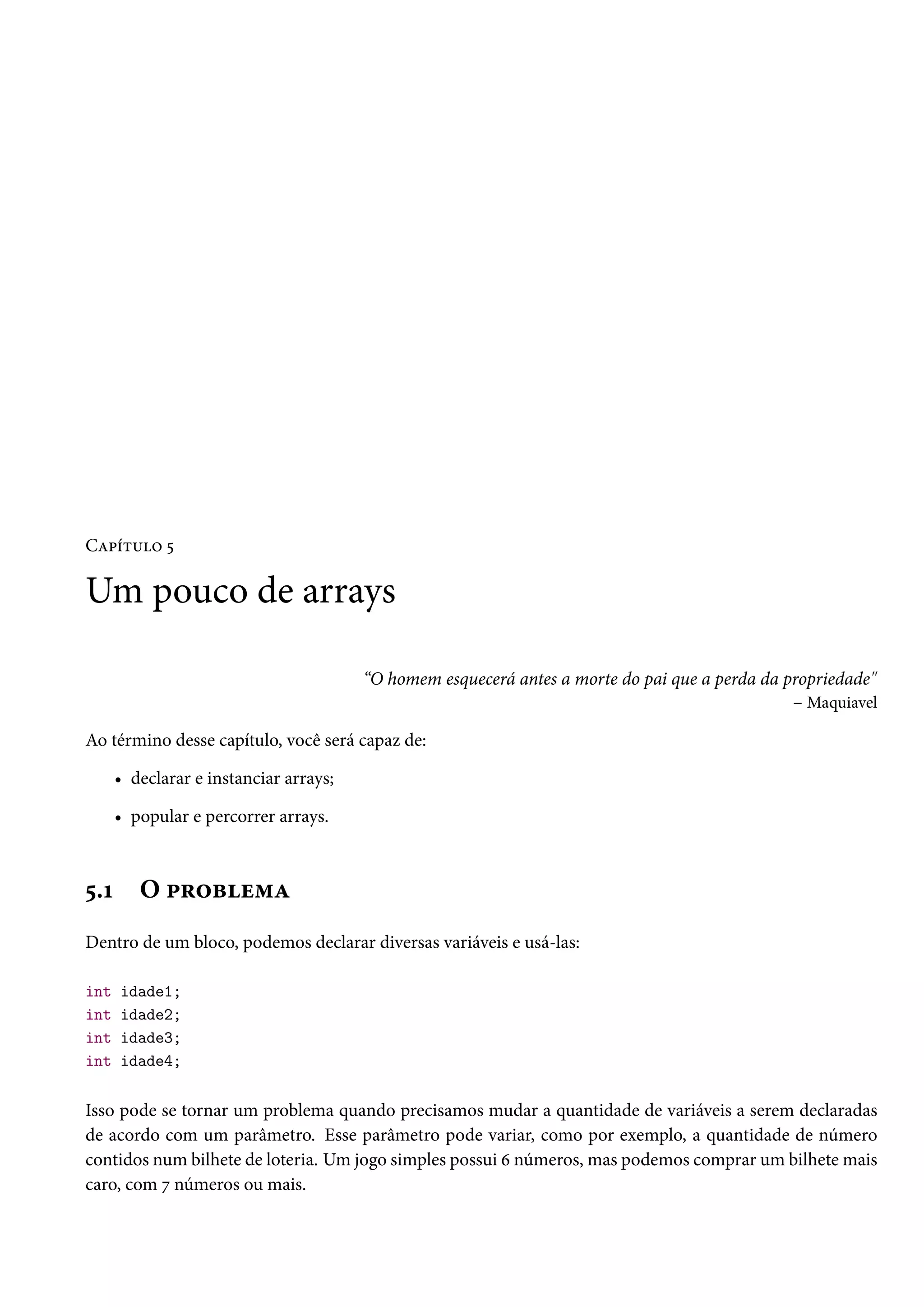 Capítulo 5

Um pouco de arrays

                                        “O homem esquecerá antes a morte do pai que a perda da propriedade"
                                                                                                – Maquiavel

Ao término desse capítulo, você será capaz de:

      • declarar e instanciar arrays;

      • popular e percorrer arrays.



5.1      O problema
Dentro de um bloco, podemos declarar diversas variáveis e usá-las:

int   idade1;
int   idade2;
int   idade3;
int   idade4;

Isso pode se tornar um problema quando precisamos mudar a quantidade de variáveis a serem declaradas
de acordo com um parâmetro. Esse parâmetro pode variar, como por exemplo, a quantidade de número
contidos num bilhete de loteria. Um jogo simples possui 6 números, mas podemos comprar um bilhete mais
caro, com 7 números ou mais.
 
