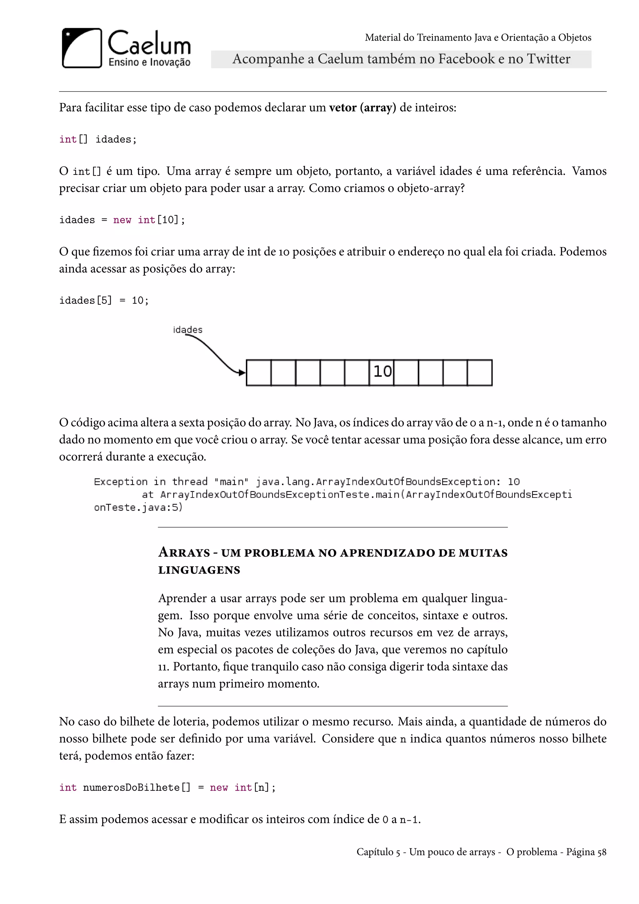 Material do Treinamento Java e Orientação a Objetos




Para facilitar esse tipo de caso podemos declarar um vetor (array) de inteiros:

int[] idades;

O int[] é um tipo. Uma array é sempre um objeto, portanto, a variável idades é uma referência. Vamos
precisar criar um objeto para poder usar a array. Como criamos o objeto-array?

idades = new int[10];

O que fizemos foi criar uma array de int de 10 posições e atribuir o endereço no qual ela foi criada. Podemos
ainda acessar as posições do array:

idades[5] = 10;




O código acima altera a sexta posição do array. No Java, os índices do array vão de 0 a n-1, onde n é o tamanho
dado no momento em que você criou o array. Se você tentar acessar uma posição fora desse alcance, um erro
ocorrerá durante a execução.




                    Arrays - um problema no aprendizado de muitas
                    linguagens
                    Aprender a usar arrays pode ser um problema em qualquer lingua-
                    gem. Isso porque envolve uma série de conceitos, sintaxe e outros.
                    No Java, muitas vezes utilizamos outros recursos em vez de arrays,
                    em especial os pacotes de coleções do Java, que veremos no capítulo
                    11. Portanto, fique tranquilo caso não consiga digerir toda sintaxe das
                    arrays num primeiro momento.

No caso do bilhete de loteria, podemos utilizar o mesmo recurso. Mais ainda, a quantidade de números do
nosso bilhete pode ser definido por uma variável. Considere que n indica quantos números nosso bilhete
terá, podemos então fazer:

int numerosDoBilhete[] = new int[n];

E assim podemos acessar e modificar os inteiros com índice de 0 a n-1.

                                                            Capítulo 5 - Um pouco de arrays - O problema - Página 58
 