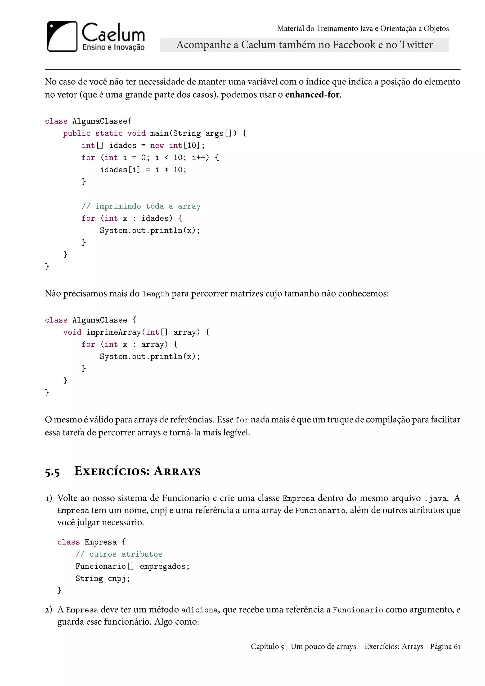 Material do Treinamento Java e Orientação a Objetos




No caso de você não ter necessidade de manter uma variável com o índice que indica a posição do elemento
no vetor (que é uma grande parte dos casos), podemos usar o enhanced-for.

class AlgumaClasse{
    public static void main(String args[]) {
        int[] idades = new int[10];
        for (int i = 0; i < 10; i++) {
            idades[i] = i * 10;
        }

           // imprimindo toda a array
           for (int x : idades) {
               System.out.println(x);
           }
      }
}


Não precisamos mais do length para percorrer matrizes cujo tamanho não conhecemos:

class AlgumaClasse {
    void imprimeArray(int[] array) {
        for (int x : array) {
            System.out.println(x);
        }
    }
}


O mesmo é válido para arrays de referências. Esse for nada mais é que um truque de compilação para facilitar
essa tarefa de percorrer arrays e torná-la mais legível.



5.5       Exercícios: Arrays
1) Volte ao nosso sistema de Funcionario e crie uma classe Empresa dentro do mesmo arquivo .java. A
   Empresa tem um nome, cnpj e uma referência a uma array de Funcionario, além de outros atributos que
   você julgar necessário.
    class Empresa {
        // outros atributos
        Funcionario[] empregados;
        String cnpj;
    }

2) A Empresa deve ter um método adiciona, que recebe uma referência a Funcionario como argumento, e
   guarda esse funcionário. Algo como:

                                                     Capítulo 5 - Um pouco de arrays - Exercícios: Arrays - Página 61
 