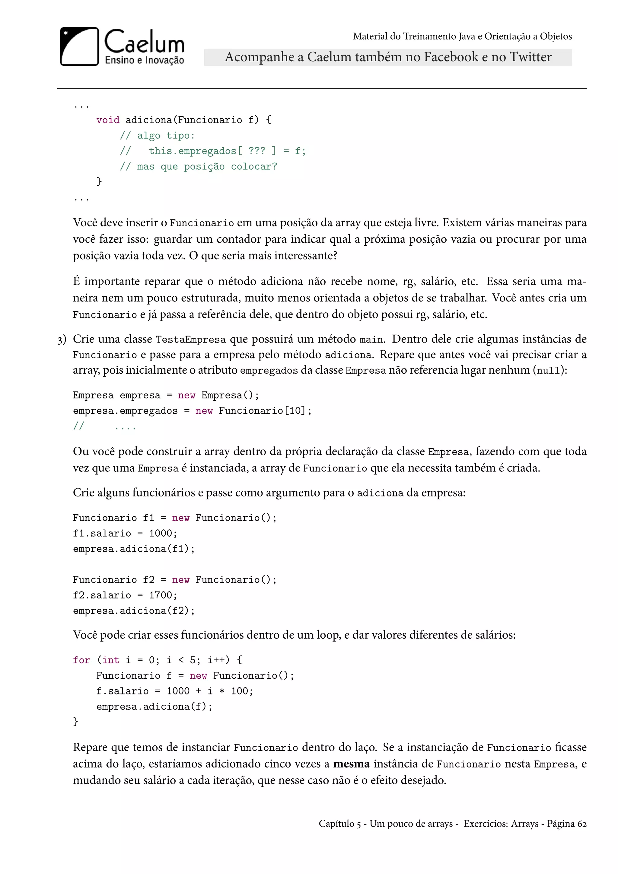 Material do Treinamento Java e Orientação a Objetos




  ...
        void adiciona(Funcionario f) {
            // algo tipo:
            //   this.empregados[ ??? ] = f;
            // mas que posição colocar?
        }
  ...

  Você deve inserir o Funcionario em uma posição da array que esteja livre. Existem várias maneiras para
  você fazer isso: guardar um contador para indicar qual a próxima posição vazia ou procurar por uma
  posição vazia toda vez. O que seria mais interessante?

  É importante reparar que o método adiciona não recebe nome, rg, salário, etc. Essa seria uma ma-
  neira nem um pouco estruturada, muito menos orientada a objetos de se trabalhar. Você antes cria um
  Funcionario e já passa a referência dele, que dentro do objeto possui rg, salário, etc.

3) Crie uma classe TestaEmpresa que possuirá um método main. Dentro dele crie algumas instâncias de
   Funcionario e passe para a empresa pelo método adiciona. Repare que antes você vai precisar criar a
   array, pois inicialmente o atributo empregados da classe Empresa não referencia lugar nenhum (null):
  Empresa empresa = new Empresa();
  empresa.empregados = new Funcionario[10];
  //     ....

  Ou você pode construir a array dentro da própria declaração da classe Empresa, fazendo com que toda
  vez que uma Empresa é instanciada, a array de Funcionario que ela necessita também é criada.
  Crie alguns funcionários e passe como argumento para o adiciona da empresa:
  Funcionario f1 = new Funcionario();
  f1.salario = 1000;
  empresa.adiciona(f1);

  Funcionario f2 = new Funcionario();
  f2.salario = 1700;
  empresa.adiciona(f2);

  Você pode criar esses funcionários dentro de um loop, e dar valores diferentes de salários:
  for (int i = 0; i < 5; i++) {
      Funcionario f = new Funcionario();
      f.salario = 1000 + i * 100;
      empresa.adiciona(f);
  }

  Repare que temos de instanciar Funcionario dentro do laço. Se a instanciação de Funcionario ficasse
  acima do laço, estaríamos adicionado cinco vezes a mesma instância de Funcionario nesta Empresa, e
  mudando seu salário a cada iteração, que nesse caso não é o efeito desejado.


                                                    Capítulo 5 - Um pouco de arrays - Exercícios: Arrays - Página 62
 