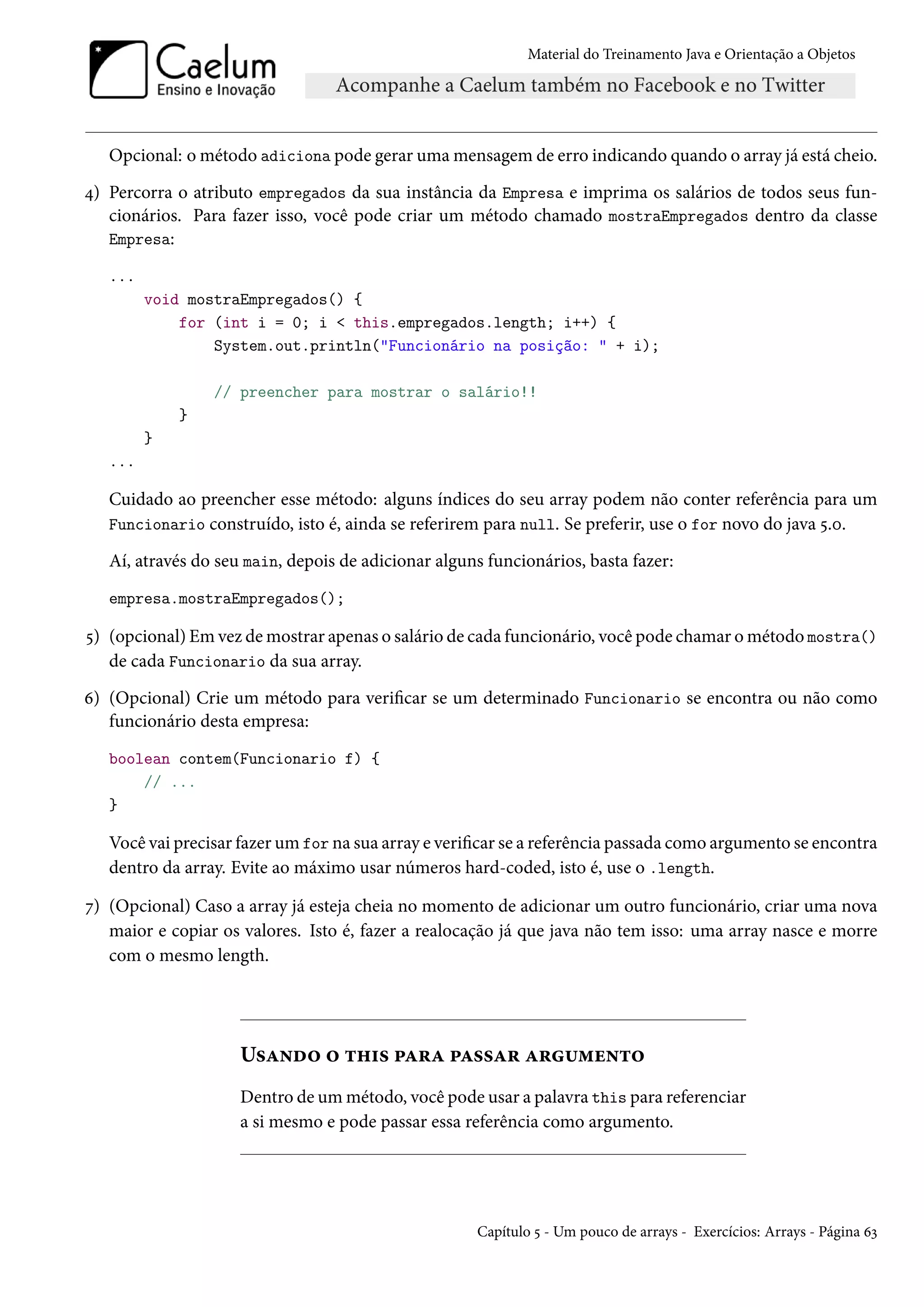 Material do Treinamento Java e Orientação a Objetos




   Opcional: o método adiciona pode gerar uma mensagem de erro indicando quando o array já está cheio.
4) Percorra o atributo empregados da sua instância da Empresa e imprima os salários de todos seus fun-
   cionários. Para fazer isso, você pode criar um método chamado mostraEmpregados dentro da classe
   Empresa:

   ...
         void mostraEmpregados() {
             for (int i = 0; i < this.empregados.length; i++) {
                 System.out.println("Funcionário na posição: " + i);

                 // preencher para mostrar o salário!!
             }
         }
   ...

   Cuidado ao preencher esse método: alguns índices do seu array podem não conter referência para um
   Funcionario construído, isto é, ainda se referirem para null. Se preferir, use o for novo do java 5.0.

   Aí, através do seu main, depois de adicionar alguns funcionários, basta fazer:
   empresa.mostraEmpregados();

5) (opcional) Em vez de mostrar apenas o salário de cada funcionário, você pode chamar o método mostra()
   de cada Funcionario da sua array.
6) (Opcional) Crie um método para verificar se um determinado Funcionario se encontra ou não como
   funcionário desta empresa:
   boolean contem(Funcionario f) {
       // ...
   }

   Você vai precisar fazer um for na sua array e verificar se a referência passada como argumento se encontra
   dentro da array. Evite ao máximo usar números hard-coded, isto é, use o .length.

7) (Opcional) Caso a array já esteja cheia no momento de adicionar um outro funcionário, criar uma nova
   maior e copiar os valores. Isto é, fazer a realocação já que java não tem isso: uma array nasce e morre
   com o mesmo length.




                     Usando o this para passar argumento
                     Dentro de um método, você pode usar a palavra this para referenciar
                     a si mesmo e pode passar essa referência como argumento.




                                                     Capítulo 5 - Um pouco de arrays - Exercícios: Arrays - Página 63
 