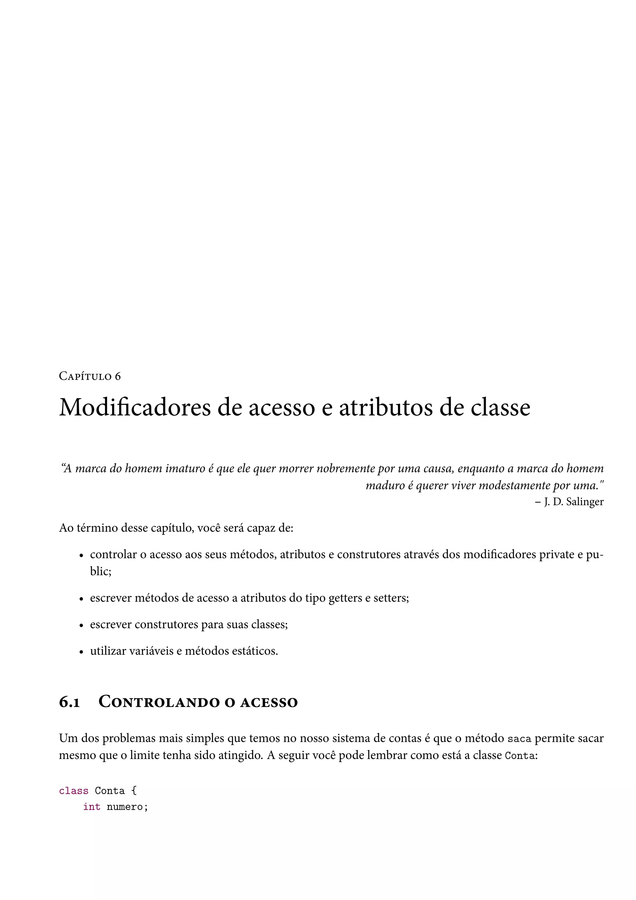 Capítulo 6

Modificadores de acesso e atributos de classe

“A marca do homem imaturo é que ele quer morrer nobremente por uma causa, enquanto a marca do homem
                                                        maduro é querer viver modestamente por uma."
                                                                                       – J. D. Salinger

Ao término desse capítulo, você será capaz de:

   • controlar o acesso aos seus métodos, atributos e construtores através dos modificadores private e pu-
     blic;

   • escrever métodos de acesso a atributos do tipo getters e setters;

   • escrever construtores para suas classes;

   • utilizar variáveis e métodos estáticos.



6.1    Controlando o acesso
Um dos problemas mais simples que temos no nosso sistema de contas é que o método saca permite sacar
mesmo que o limite tenha sido atingido. A seguir você pode lembrar como está a classe Conta:

class Conta {
    int numero;
 