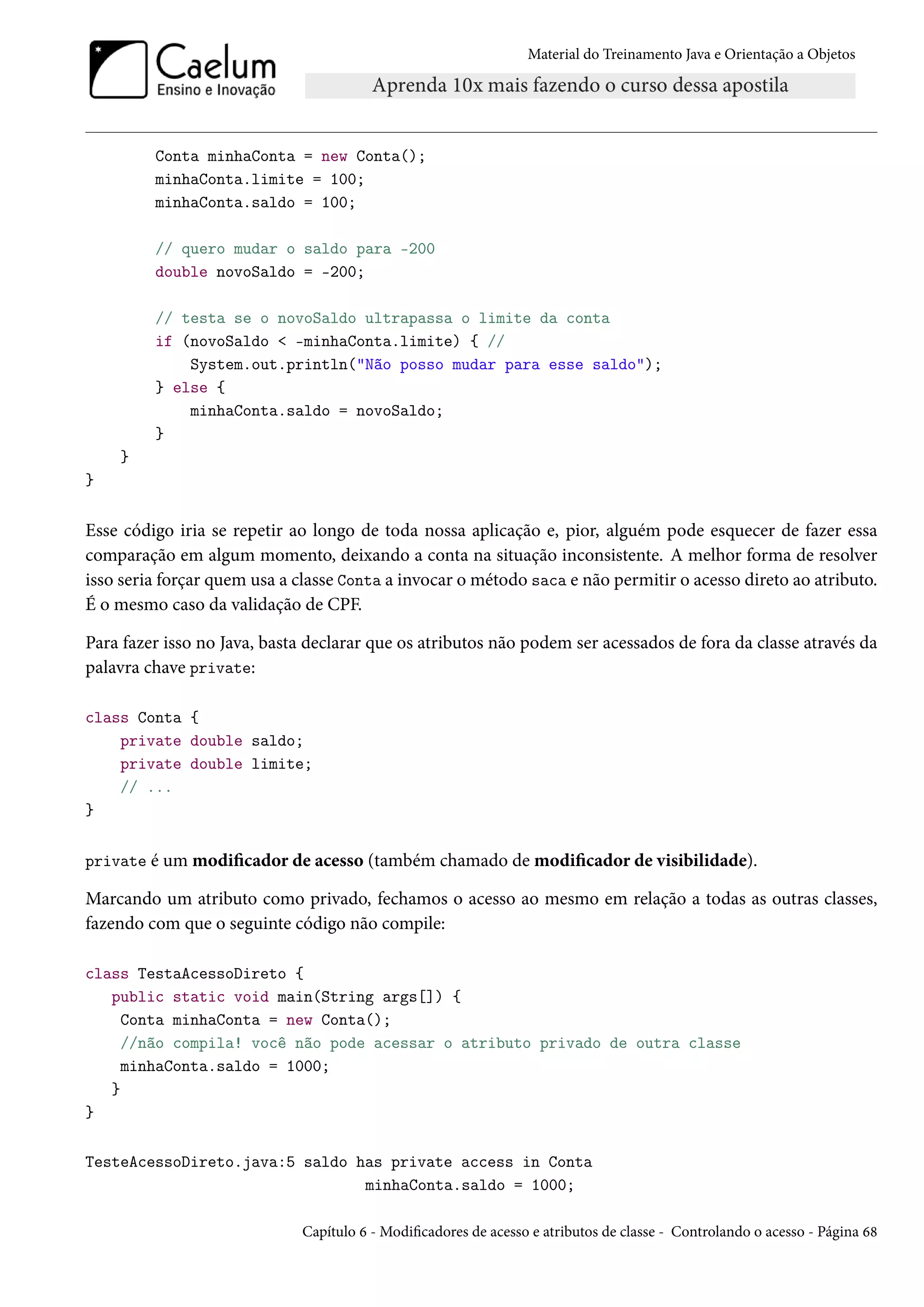 Material do Treinamento Java e Orientação a Objetos




         Conta minhaConta = new Conta();
         minhaConta.limite = 100;
         minhaConta.saldo = 100;

         // quero mudar o saldo para -200
         double novoSaldo = -200;

         // testa se o novoSaldo ultrapassa o limite da conta
         if (novoSaldo < -minhaConta.limite) { //
             System.out.println("Não posso mudar para esse saldo");
         } else {
             minhaConta.saldo = novoSaldo;
         }
    }
}


Esse código iria se repetir ao longo de toda nossa aplicação e, pior, alguém pode esquecer de fazer essa
comparação em algum momento, deixando a conta na situação inconsistente. A melhor forma de resolver
isso seria forçar quem usa a classe Conta a invocar o método saca e não permitir o acesso direto ao atributo.
É o mesmo caso da validação de CPF.

Para fazer isso no Java, basta declarar que os atributos não podem ser acessados de fora da classe através da
palavra chave private:

class Conta {
    private double saldo;
    private double limite;
    // ...
}


private é um modificador de acesso (também chamado de modificador de visibilidade).

Marcando um atributo como privado, fechamos o acesso ao mesmo em relação a todas as outras classes,
fazendo com que o seguinte código não compile:

class TestaAcessoDireto {
   public static void main(String args[]) {
     Conta minhaConta = new Conta();
     //não compila! você não pode acessar o atributo privado de outra classe
     minhaConta.saldo = 1000;
   }
}

TesteAcessoDireto.java:5 saldo has private access in Conta
                                minhaConta.saldo = 1000;

                             Capítulo 6 - Modificadores de acesso e atributos de classe - Controlando o acesso - Página 68
 