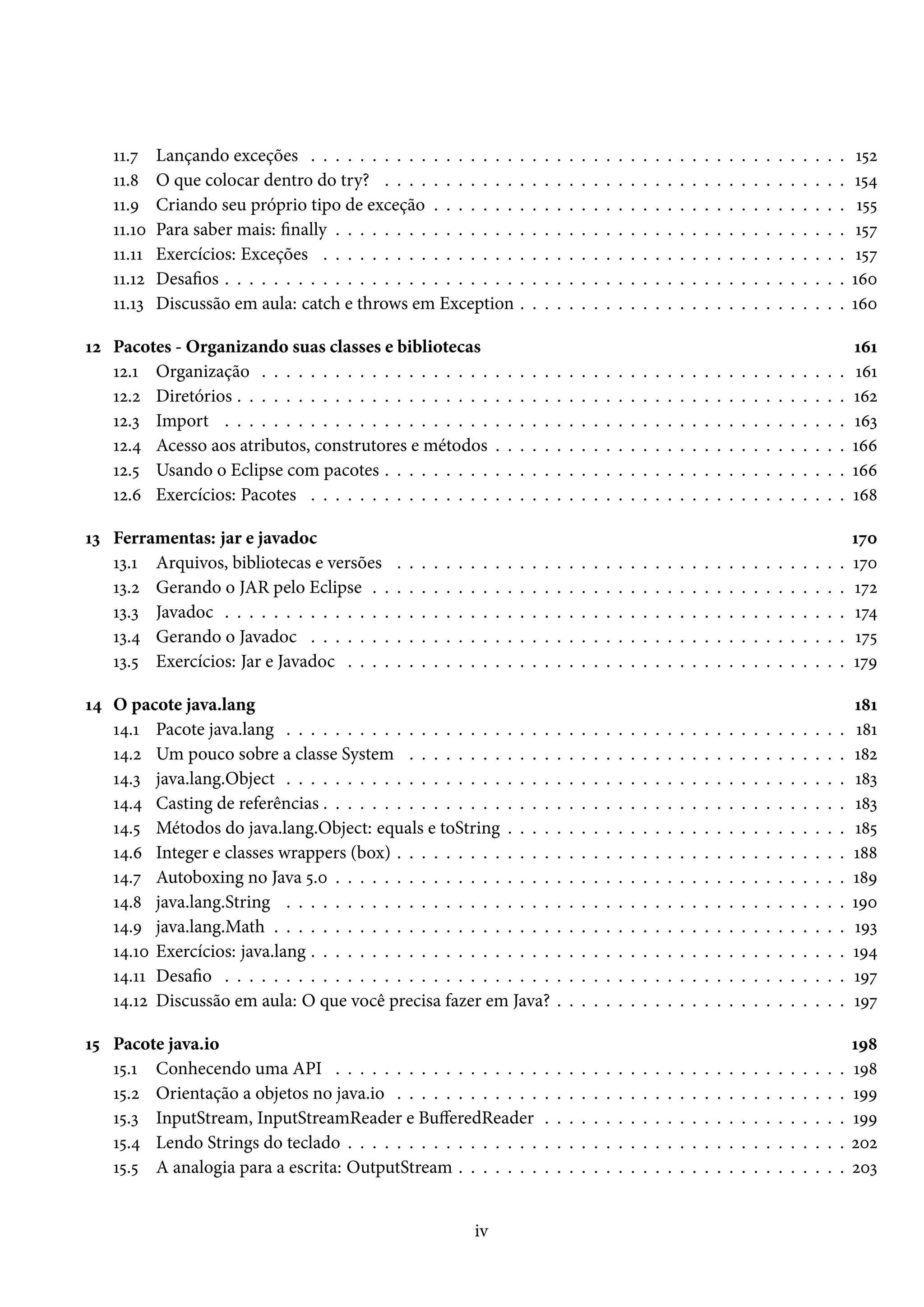 11.7    Lançando exceções . . . . . . . . . . . . . . . . .                          .   .   .   .   .   .   .   .   .   .   .   .   .   .   .   .   .   .   .   .   .   .   .   .   .   .   .    152
    11.8    O que colocar dentro do try? . . . . . . . . . . .                           .   .   .   .   .   .   .   .   .   .   .   .   .   .   .   .   .   .   .   .   .   .   .   .   .   .   .   154
    11.9    Criando seu próprio tipo de exceção . . . . . . .                            .   .   .   .   .   .   .   .   .   .   .   .   .   .   .   .   .   .   .   .   .   .   .   .   .   .   .    155
    11.10   Para saber mais: finally . . . . . . . . . . . . . . .                       .   .   .   .   .   .   .   .   .   .   .   .   .   .   .   .   .   .   .   .   .   .   .   .   .   .   .    157
    11.11   Exercícios: Exceções . . . . . . . . . . . . . . . .                         .   .   .   .   .   .   .   .   .   .   .   .   .   .   .   .   .   .   .   .   .   .   .   .   .   .   .    157
    11.12   Desafios . . . . . . . . . . . . . . . . . . . . . . . .                     .   .   .   .   .   .   .   .   .   .   .   .   .   .   .   .   .   .   .   .   .   .   .   .   .   .   .   160
    11.13   Discussão em aula: catch e throws em Exception                               .   .   .   .   .   .   .   .   .   .   .   .   .   .   .   .   .   .   .   .   .   .   .   .   .   .   .   160

12 Pacotes - Organizando suas classes e bibliotecas                                                                                                                                                  161
   12.1 Organização . . . . . . . . . . . . . . . . . . .                        .   .   .   .   .   .   .   .   .   .   .   .   .   .   .   .   .   .   .   .   .   .   .   .   .   .   .   .   .   161
   12.2 Diretórios . . . . . . . . . . . . . . . . . . . . .                     .   .   .   .   .   .   .   .   .   .   .   .   .   .   .   .   .   .   .   .   .   .   .   .   .   .   .   .   .   162
   12.3 Import . . . . . . . . . . . . . . . . . . . . . .                       .   .   .   .   .   .   .   .   .   .   .   .   .   .   .   .   .   .   .   .   .   .   .   .   .   .   .   .   .   163
   12.4 Acesso aos atributos, construtores e métodos                             .   .   .   .   .   .   .   .   .   .   .   .   .   .   .   .   .   .   .   .   .   .   .   .   .   .   .   .   .   166
   12.5 Usando o Eclipse com pacotes . . . . . . . . .                           .   .   .   .   .   .   .   .   .   .   .   .   .   .   .   .   .   .   .   .   .   .   .   .   .   .   .   .   .   166
   12.6 Exercícios: Pacotes . . . . . . . . . . . . . . .                        .   .   .   .   .   .   .   .   .   .   .   .   .   .   .   .   .   .   .   .   .   .   .   .   .   .   .   .   .   168

13 Ferramentas: jar e javadoc                                                                                                                                                                        170
   13.1 Arquivos, bibliotecas e versões          .   .   .   .   .   .   .   .   .   .   .   .   .   .   .   .   .   .   .   .   .   .   .   .   .   .   .   .   .   .   .   .   .   .   .   .   .   170
   13.2 Gerando o JAR pelo Eclipse . .           .   .   .   .   .   .   .   .   .   .   .   .   .   .   .   .   .   .   .   .   .   .   .   .   .   .   .   .   .   .   .   .   .   .   .   .   .   172
   13.3 Javadoc . . . . . . . . . . . . . .      .   .   .   .   .   .   .   .   .   .   .   .   .   .   .   .   .   .   .   .   .   .   .   .   .   .   .   .   .   .   .   .   .   .   .   .   .   174
   13.4 Gerando o Javadoc . . . . . . .          .   .   .   .   .   .   .   .   .   .   .   .   .   .   .   .   .   .   .   .   .   .   .   .   .   .   .   .   .   .   .   .   .   .   .   .   .   175
   13.5 Exercícios: Jar e Javadoc . . . .        .   .   .   .   .   .   .   .   .   .   .   .   .   .   .   .   .   .   .   .   .   .   .   .   .   .   .   .   .   .   .   .   .   .   .   .   .   179

14 O pacote java.lang                                                                                                                                                                                181
   14.1 Pacote java.lang . . . . . . . . . . . . . . . . . . . . . .                                 .   .   .   .   .   .   .   .   .   .   .   .   .   .   .   .   .   .   .   .   .   .   .   .    181
   14.2 Um pouco sobre a classe System . . . . . . . . . . . .                                       .   .   .   .   .   .   .   .   .   .   .   .   .   .   .   .   .   .   .   .   .   .   .   .   182
   14.3 java.lang.Object . . . . . . . . . . . . . . . . . . . . . .                                 .   .   .   .   .   .   .   .   .   .   .   .   .   .   .   .   .   .   .   .   .   .   .   .   183
   14.4 Casting de referências . . . . . . . . . . . . . . . . . . .                                 .   .   .   .   .   .   .   .   .   .   .   .   .   .   .   .   .   .   .   .   .   .   .   .   183
   14.5 Métodos do java.lang.Object: equals e toString . . . .                                       .   .   .   .   .   .   .   .   .   .   .   .   .   .   .   .   .   .   .   .   .   .   .   .   185
   14.6 Integer e classes wrappers (box) . . . . . . . . . . . . .                                   .   .   .   .   .   .   .   .   .   .   .   .   .   .   .   .   .   .   .   .   .   .   .   .   188
   14.7 Autoboxing no Java 5.0 . . . . . . . . . . . . . . . . . .                                   .   .   .   .   .   .   .   .   .   .   .   .   .   .   .   .   .   .   .   .   .   .   .   .   189
   14.8 java.lang.String . . . . . . . . . . . . . . . . . . . . . .                                 .   .   .   .   .   .   .   .   .   .   .   .   .   .   .   .   .   .   .   .   .   .   .   .   190
   14.9 java.lang.Math . . . . . . . . . . . . . . . . . . . . . . .                                 .   .   .   .   .   .   .   .   .   .   .   .   .   .   .   .   .   .   .   .   .   .   .   .   193
   14.10 Exercícios: java.lang . . . . . . . . . . . . . . . . . . . .                               .   .   .   .   .   .   .   .   .   .   .   .   .   .   .   .   .   .   .   .   .   .   .   .   194
   14.11 Desafio . . . . . . . . . . . . . . . . . . . . . . . . . . .                               .   .   .   .   .   .   .   .   .   .   .   .   .   .   .   .   .   .   .   .   .   .   .   .   197
   14.12 Discussão em aula: O que você precisa fazer em Java?                                        .   .   .   .   .   .   .   .   .   .   .   .   .   .   .   .   .   .   .   .   .   .   .   .   197

15 Pacote java.io                                                                                                                                                                                    198
   15.1 Conhecendo uma API . . . . . . . . . . . . . . . . .                                     .   .   .   .   .   .   .   .   .   .   .   .   .   .   .   .   .   .   .   .   .   .   .   .   .   198
   15.2 Orientação a objetos no java.io . . . . . . . . . . . .                                  .   .   .   .   .   .   .   .   .   .   .   .   .   .   .   .   .   .   .   .   .   .   .   .   .   199
   15.3 InputStream, InputStreamReader e BufferedReader                                          .   .   .   .   .   .   .   .   .   .   .   .   .   .   .   .   .   .   .   .   .   .   .   .   .   199
   15.4 Lendo Strings do teclado . . . . . . . . . . . . . . . .                                 .   .   .   .   .   .   .   .   .   .   .   .   .   .   .   .   .   .   .   .   .   .   .   .   .   202
   15.5 A analogia para a escrita: OutputStream . . . . . . .                                    .   .   .   .   .   .   .   .   .   .   .   .   .   .   .   .   .   .   .   .   .   .   .   .   .   203


                                                                         iv
 