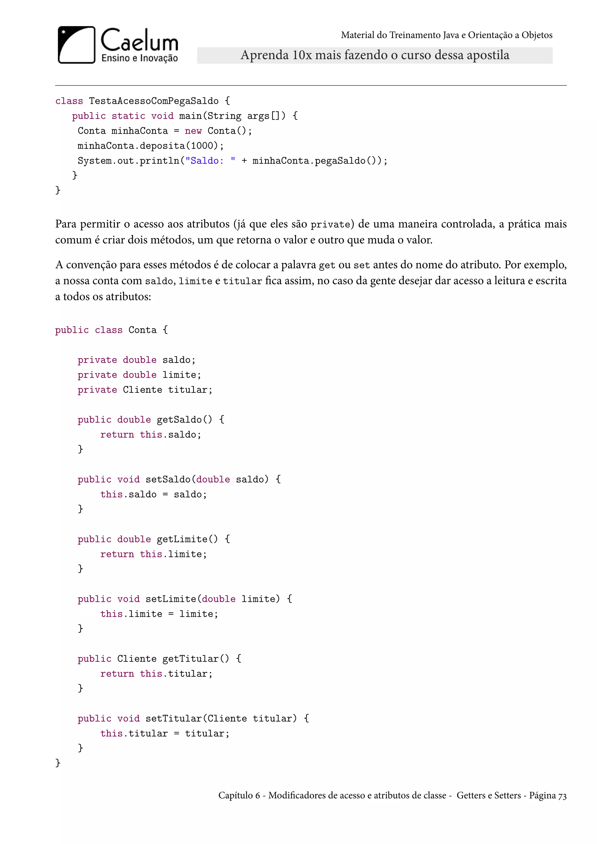 Material do Treinamento Java e Orientação a Objetos




class TestaAcessoComPegaSaldo {
   public static void main(String args[]) {
     Conta minhaConta = new Conta();
     minhaConta.deposita(1000);
     System.out.println("Saldo: " + minhaConta.pegaSaldo());
   }
}


Para permitir o acesso aos atributos (já que eles são private) de uma maneira controlada, a prática mais
comum é criar dois métodos, um que retorna o valor e outro que muda o valor.

A convenção para esses métodos é de colocar a palavra get ou set antes do nome do atributo. Por exemplo,
a nossa conta com saldo, limite e titular fica assim, no caso da gente desejar dar acesso a leitura e escrita
a todos os atributos:

public class Conta {

    private double saldo;
    private double limite;
    private Cliente titular;

    public double getSaldo() {
        return this.saldo;
    }

    public void setSaldo(double saldo) {
        this.saldo = saldo;
    }

    public double getLimite() {
        return this.limite;
    }

    public void setLimite(double limite) {
        this.limite = limite;
    }

    public Cliente getTitular() {
        return this.titular;
    }

    public void setTitular(Cliente titular) {
        this.titular = titular;
    }
}

                                  Capítulo 6 - Modificadores de acesso e atributos de classe - Getters e Setters - Página 73
 