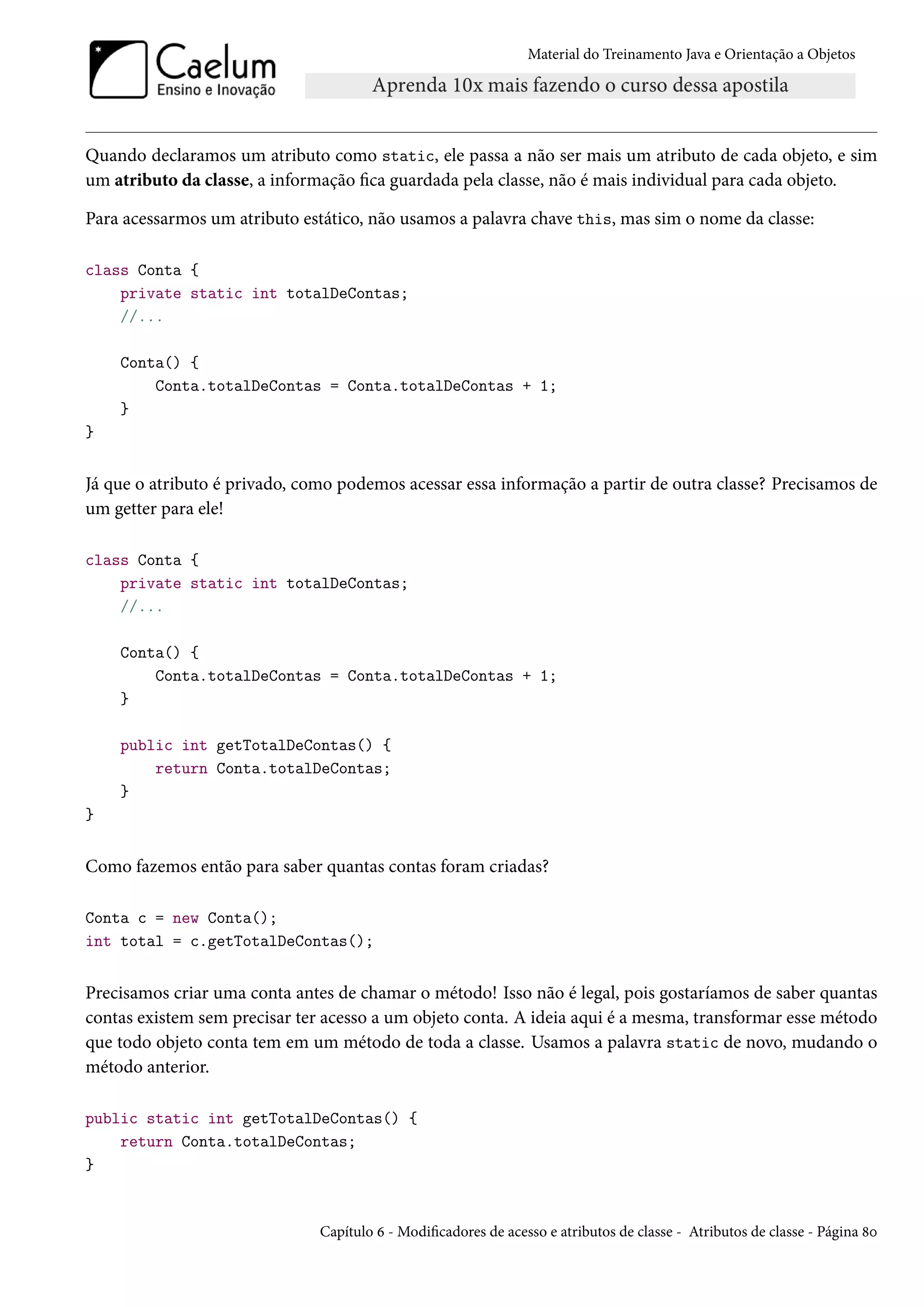 Material do Treinamento Java e Orientação a Objetos




Quando declaramos um atributo como static, ele passa a não ser mais um atributo de cada objeto, e sim
um atributo da classe, a informação fica guardada pela classe, não é mais individual para cada objeto.

Para acessarmos um atributo estático, não usamos a palavra chave this, mas sim o nome da classe:

class Conta {
    private static int totalDeContas;
    //...

    Conta() {
        Conta.totalDeContas = Conta.totalDeContas + 1;
    }
}


Já que o atributo é privado, como podemos acessar essa informação a partir de outra classe? Precisamos de
um getter para ele!

class Conta {
    private static int totalDeContas;
    //...

    Conta() {
        Conta.totalDeContas = Conta.totalDeContas + 1;
    }

    public int getTotalDeContas() {
        return Conta.totalDeContas;
    }
}


Como fazemos então para saber quantas contas foram criadas?

Conta c = new Conta();
int total = c.getTotalDeContas();


Precisamos criar uma conta antes de chamar o método! Isso não é legal, pois gostaríamos de saber quantas
contas existem sem precisar ter acesso a um objeto conta. A ideia aqui é a mesma, transformar esse método
que todo objeto conta tem em um método de toda a classe. Usamos a palavra static de novo, mudando o
método anterior.

public static int getTotalDeContas() {
    return Conta.totalDeContas;
}


                               Capítulo 6 - Modificadores de acesso e atributos de classe - Atributos de classe - Página 80
 