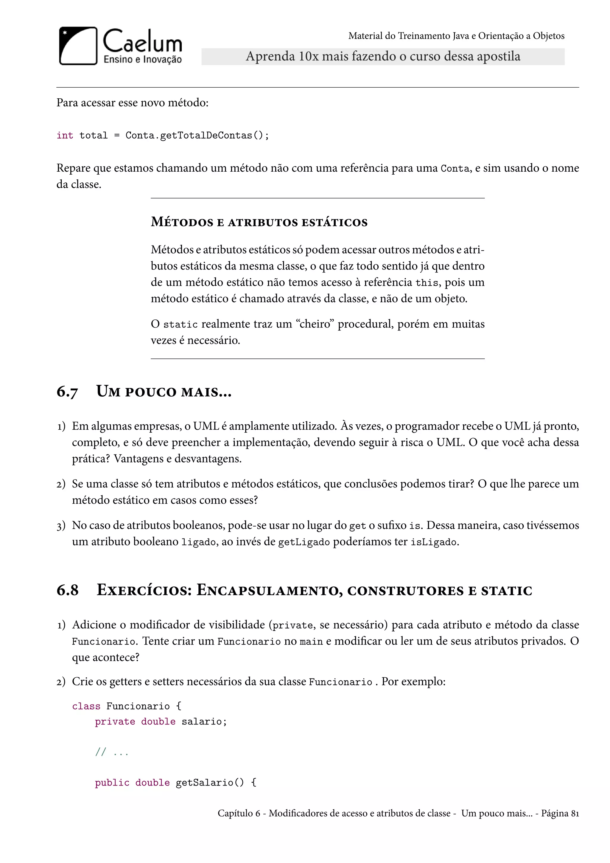 Material do Treinamento Java e Orientação a Objetos




Para acessar esse novo método:

int total = Conta.getTotalDeContas();

Repare que estamos chamando um método não com uma referência para uma Conta, e sim usando o nome
da classe.


                   Métodos e atributos estáticos
                   Métodos e atributos estáticos só podem acessar outros métodos e atri-
                   butos estáticos da mesma classe, o que faz todo sentido já que dentro
                   de um método estático não temos acesso à referência this, pois um
                   método estático é chamado através da classe, e não de um objeto.

                   O static realmente traz um “cheiro” procedural, porém em muitas
                   vezes é necessário.



6.7     Um pouco mais...
1) Em algumas empresas, o UML é amplamente utilizado. Às vezes, o programador recebe o UML já pronto,
   completo, e só deve preencher a implementação, devendo seguir à risca o UML. O que você acha dessa
   prática? Vantagens e desvantagens.

2) Se uma classe só tem atributos e métodos estáticos, que conclusões podemos tirar? O que lhe parece um
   método estático em casos como esses?

3) No caso de atributos booleanos, pode-se usar no lugar do get o sufixo is. Dessa maneira, caso tivéssemos
   um atributo booleano ligado, ao invés de getLigado poderíamos ter isLigado.



6.8     Exercícios: Encapsulamento, construtores e static
1) Adicione o modificador de visibilidade (private, se necessário) para cada atributo e método da classe
   Funcionario. Tente criar um Funcionario no main e modificar ou ler um de seus atributos privados. O
   que acontece?
2) Crie os getters e setters necessários da sua classe Funcionario . Por exemplo:
   class Funcionario {
       private double salario;

        // ...

        public double getSalario() {

                                 Capítulo 6 - Modificadores de acesso e atributos de classe - Um pouco mais... - Página 81
 