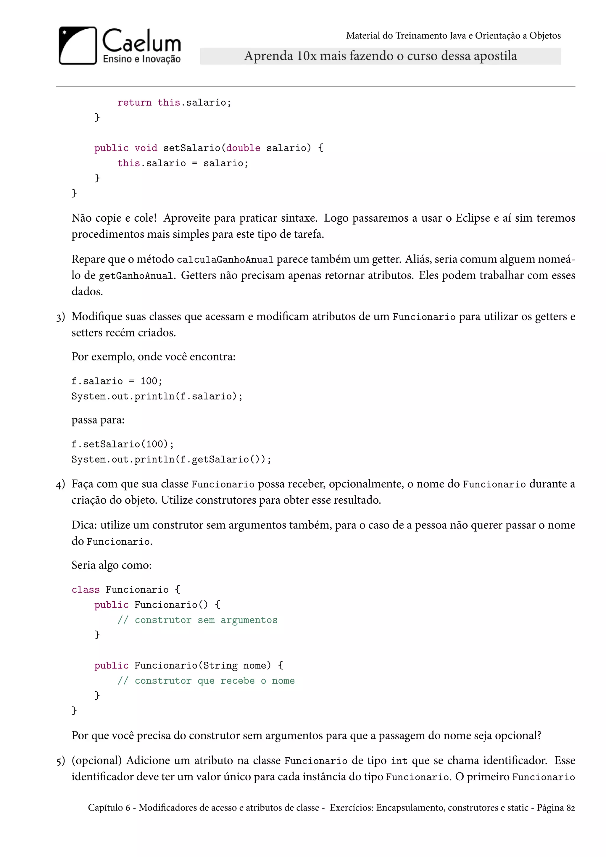 Material do Treinamento Java e Orientação a Objetos




              return this.salario;
        }

        public void setSalario(double salario) {
            this.salario = salario;
        }
   }

   Não copie e cole! Aproveite para praticar sintaxe. Logo passaremos a usar o Eclipse e aí sim teremos
   procedimentos mais simples para este tipo de tarefa.

   Repare que o método calculaGanhoAnual parece também um getter. Aliás, seria comum alguem nomeá-
   lo de getGanhoAnual. Getters não precisam apenas retornar atributos. Eles podem trabalhar com esses
   dados.

3) Modifique suas classes que acessam e modificam atributos de um Funcionario para utilizar os getters e
   setters recém criados.
   Por exemplo, onde você encontra:
   f.salario = 100;
   System.out.println(f.salario);

   passa para:
   f.setSalario(100);
   System.out.println(f.getSalario());

4) Faça com que sua classe Funcionario possa receber, opcionalmente, o nome do Funcionario durante a
   criação do objeto. Utilize construtores para obter esse resultado.

   Dica: utilize um construtor sem argumentos também, para o caso de a pessoa não querer passar o nome
   do Funcionario.
   Seria algo como:
   class Funcionario {
       public Funcionario() {
           // construtor sem argumentos
       }

        public Funcionario(String nome) {
            // construtor que recebe o nome
        }
   }

   Por que você precisa do construtor sem argumentos para que a passagem do nome seja opcional?

5) (opcional) Adicione um atributo na classe Funcionario de tipo int que se chama identificador. Esse
   identificador deve ter um valor único para cada instância do tipo Funcionario. O primeiro Funcionario

       Capítulo 6 - Modificadores de acesso e atributos de classe - Exercícios: Encapsulamento, construtores e static - Página 82
 