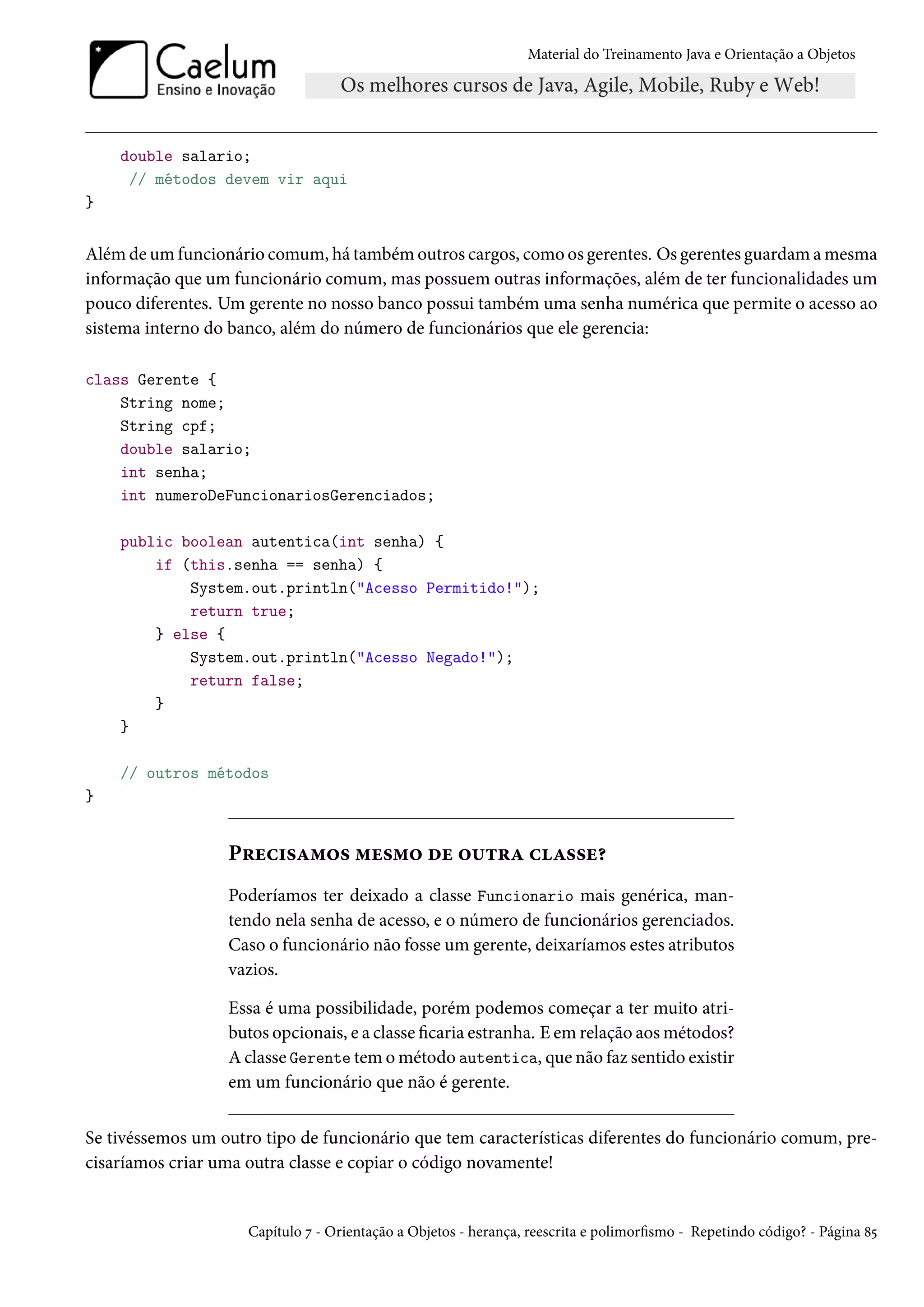 Material do Treinamento Java e Orientação a Objetos




    double salario;
     // métodos devem vir aqui
}


Além de um funcionário comum, há também outros cargos, como os gerentes. Os gerentes guardam a mesma
informação que um funcionário comum, mas possuem outras informações, além de ter funcionalidades um
pouco diferentes. Um gerente no nosso banco possui também uma senha numérica que permite o acesso ao
sistema interno do banco, além do número de funcionários que ele gerencia:

class Gerente {
    String nome;
    String cpf;
    double salario;
    int senha;
    int numeroDeFuncionariosGerenciados;

    public boolean autentica(int senha) {
        if (this.senha == senha) {
            System.out.println("Acesso Permitido!");
            return true;
        } else {
            System.out.println("Acesso Negado!");
            return false;
        }
    }

    // outros métodos
}


                  Precisamos mesmo de outra classe?
                  Poderíamos ter deixado a classe Funcionario mais genérica, man-
                  tendo nela senha de acesso, e o número de funcionários gerenciados.
                  Caso o funcionário não fosse um gerente, deixaríamos estes atributos
                  vazios.

                  Essa é uma possibilidade, porém podemos começar a ter muito atri-
                  butos opcionais, e a classe ficaria estranha. E em relação aos métodos?
                  A classe Gerente tem o método autentica, que não faz sentido existir
                  em um funcionário que não é gerente.


Se tivéssemos um outro tipo de funcionário que tem características diferentes do funcionário comum, pre-
cisaríamos criar uma outra classe e copiar o código novamente!


                     Capítulo 7 - Orientação a Objetos - herança, reescrita e polimorfismo - Repetindo código? - Página 85
 