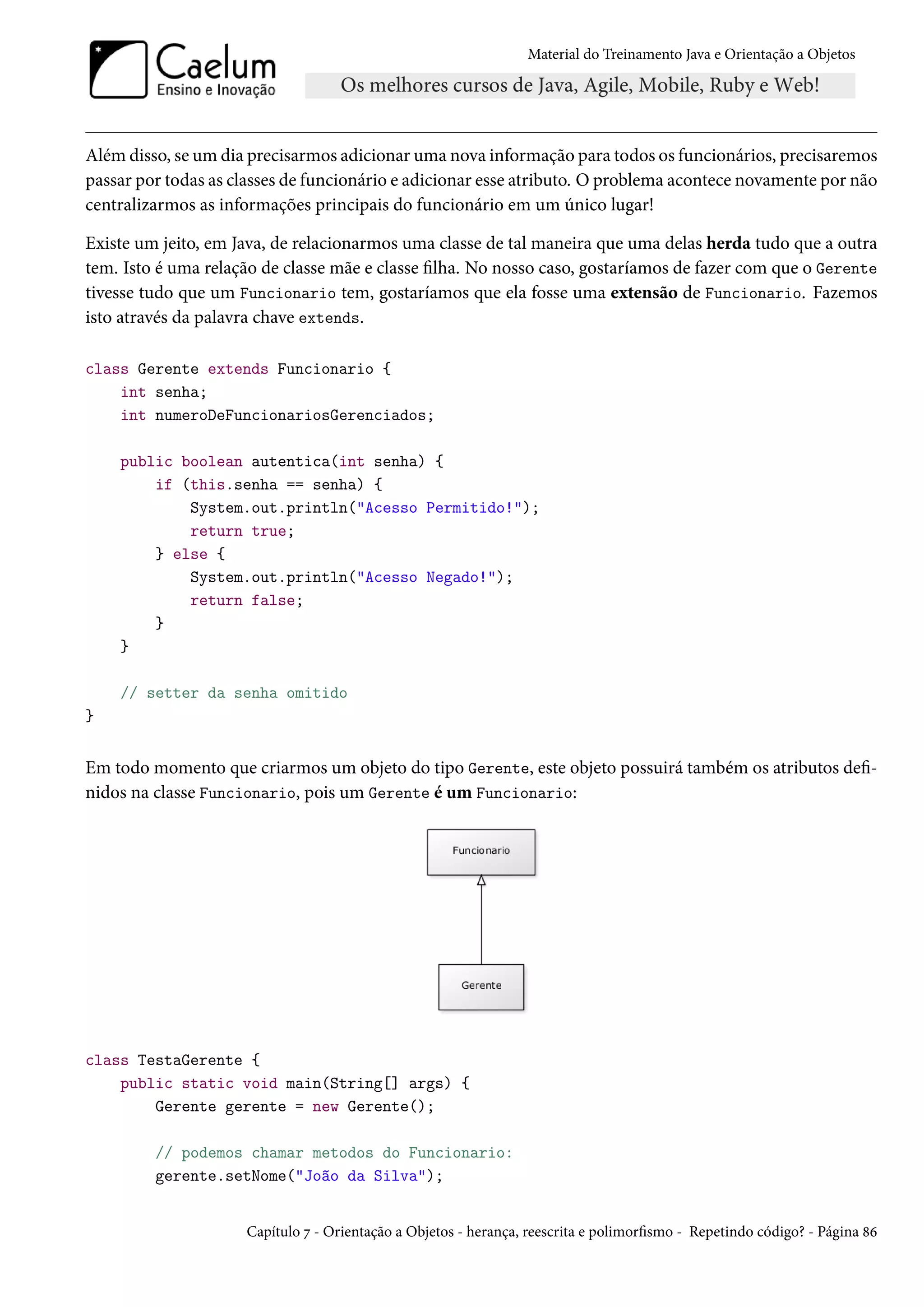 Material do Treinamento Java e Orientação a Objetos




Além disso, se um dia precisarmos adicionar uma nova informação para todos os funcionários, precisaremos
passar por todas as classes de funcionário e adicionar esse atributo. O problema acontece novamente por não
centralizarmos as informações principais do funcionário em um único lugar!

Existe um jeito, em Java, de relacionarmos uma classe de tal maneira que uma delas herda tudo que a outra
tem. Isto é uma relação de classe mãe e classe filha. No nosso caso, gostaríamos de fazer com que o Gerente
tivesse tudo que um Funcionario tem, gostaríamos que ela fosse uma extensão de Funcionario. Fazemos
isto através da palavra chave extends.

class Gerente extends Funcionario {
    int senha;
    int numeroDeFuncionariosGerenciados;

    public boolean autentica(int senha) {
        if (this.senha == senha) {
            System.out.println("Acesso Permitido!");
            return true;
        } else {
            System.out.println("Acesso Negado!");
            return false;
        }
    }

    // setter da senha omitido
}


Em todo momento que criarmos um objeto do tipo Gerente, este objeto possuirá também os atributos defi-
nidos na classe Funcionario, pois um Gerente é um Funcionario:




class TestaGerente {
    public static void main(String[] args) {
        Gerente gerente = new Gerente();

         // podemos chamar metodos do Funcionario:
         gerente.setNome("João da Silva");


                     Capítulo 7 - Orientação a Objetos - herança, reescrita e polimorfismo - Repetindo código? - Página 86
 