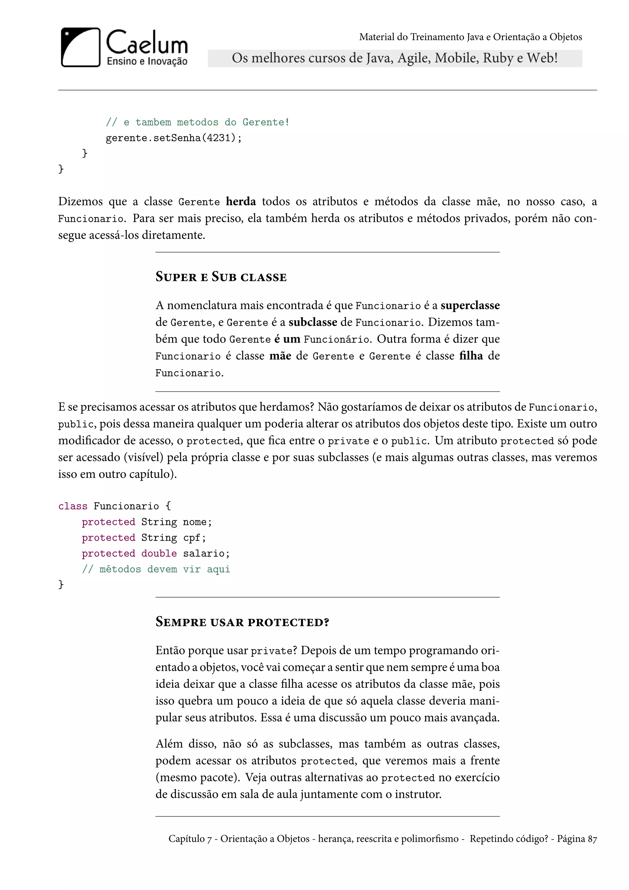 Material do Treinamento Java e Orientação a Objetos




         // e tambem metodos do Gerente!
         gerente.setSenha(4231);
    }
}

Dizemos que a classe Gerente herda todos os atributos e métodos da classe mãe, no nosso caso, a
Funcionario. Para ser mais preciso, ela também herda os atributos e métodos privados, porém não con-
segue acessá-los diretamente.


                   Super e Sub classe
                   A nomenclatura mais encontrada é que Funcionario é a superclasse
                   de Gerente, e Gerente é a subclasse de Funcionario. Dizemos tam-
                   bém que todo Gerente é um Funcionário. Outra forma é dizer que
                   Funcionario é classe mãe de Gerente e Gerente é classe filha de
                   Funcionario.

E se precisamos acessar os atributos que herdamos? Não gostaríamos de deixar os atributos de Funcionario,
public, pois dessa maneira qualquer um poderia alterar os atributos dos objetos deste tipo. Existe um outro
modificador de acesso, o protected, que fica entre o private e o public. Um atributo protected só pode
ser acessado (visível) pela própria classe e por suas subclasses (e mais algumas outras classes, mas veremos
isso em outro capítulo).

class Funcionario {
    protected String     nome;
    protected String     cpf;
    protected double     salario;
    // métodos devem     vir aqui
}


                   Sempre usar protected?
                   Então porque usar private? Depois de um tempo programando ori-
                   entado a objetos, você vai começar a sentir que nem sempre é uma boa
                   ideia deixar que a classe filha acesse os atributos da classe mãe, pois
                   isso quebra um pouco a ideia de que só aquela classe deveria mani-
                   pular seus atributos. Essa é uma discussão um pouco mais avançada.

                   Além disso, não só as subclasses, mas também as outras classes,
                   podem acessar os atributos protected, que veremos mais a frente
                   (mesmo pacote). Veja outras alternativas ao protected no exercício
                   de discussão em sala de aula juntamente com o instrutor.


                      Capítulo 7 - Orientação a Objetos - herança, reescrita e polimorfismo - Repetindo código? - Página 87
 