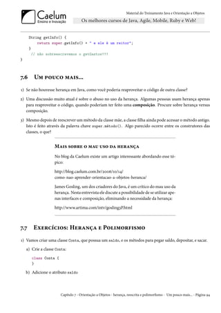 Material do Treinamento Java e Orientação a Objetos




      String getInfo() {
           return super.getInfo() + " e ele é um reitor";
      }
        // não sobreescrevemos o getGastos!!!
}



7.6     Um pouco mais...
1) Se não houvesse herança em Java, como você poderia reaproveitar o código de outra classe?

2) Uma discussão muito atual é sobre o abuso no uso da herança. Algumas pessoas usam herança apenas
   para reaproveitar o código, quando poderiam ter feito uma composição. Procure sobre herança versus
   composição.

3) Mesmo depois de reescrever um método da classe mãe, a classe filha ainda pode acessar o método antigo.
   Isto é feito através da palavra chave super.método(). Algo parecido ocorre entre os construtores das
   classes, o que?


                    Mais sobre o mau uso da herança
                    No blog da Caelum existe um artigo interessante abordando esse tó-
                    pico:

                    http://blog.caelum.com.br/2006/10/14/
                    como-nao-aprender-orientacao-a-objetos-heranca/

                    James Gosling, um dos criadores do Java, é um crítico do mau uso da
                    herança. Nesta entrevista ele discute a possibilidade de se utilizar ape-
                    nas interfaces e composição, eliminando a necessidade da herança:

                    http://www.artima.com/intv/gosling3P.html



7.7     Exercícios: Herança e Polimorfismo
1) Vamos criar uma classe Conta, que possua um saldo, e os métodos para pegar saldo, depositar, e sacar.
    a) Crie a classe Conta:
       class Conta {
       }

    b) Adicione o atributo saldo




                       Capítulo 7 - Orientação a Objetos - herança, reescrita e polimorfismo - Um pouco mais... - Página 94
 