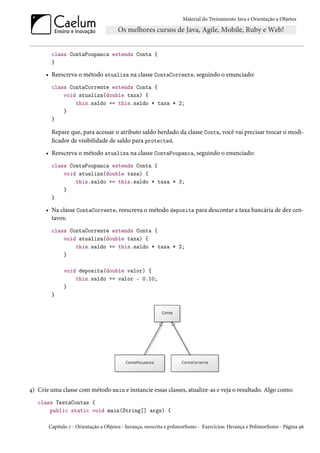 Material do Treinamento Java e Orientação a Objetos




        class ContaPoupanca extends Conta {
        }

      • Reescreva o método atualiza na classe ContaCorrente, seguindo o enunciado:
        class ContaCorrente extends Conta {
            void atualiza(double taxa) {
                this.saldo += this.saldo * taxa * 2;
            }
        }

        Repare que, para acessar o atributo saldo herdado da classe Conta, você vai precisar trocar o modi-
        ficador de visibilidade de saldo para protected.
      • Reescreva o método atualiza na classe ContaPoupanca, seguindo o enunciado:
        class ContaPoupanca extends Conta {
            void atualiza(double taxa) {
                this.saldo += this.saldo * taxa * 3;
            }
        }

      • Na classe ContaCorrente, reescreva o método deposita para descontar a taxa bancária de dez cen-
        tavos:
        class ContaCorrente extends Conta {
            void atualiza(double taxa) {
                this.saldo += this.saldo * taxa * 2;
            }

             void deposita(double valor) {
                 this.saldo += valor - 0.10;
             }
        }




4) Crie uma classe com método main e instancie essas classes, atualize-as e veja o resultado. Algo como:
   class TestaContas {
       public static void main(String[] args) {

       Capítulo 7 - Orientação a Objetos - herança, reescrita e polimorfismo - Exercícios: Herança e Polimorfismo - Página 96
 