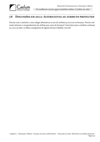 Material do Treinamento Java e Orientação a Objetos




7.8     Discussões em aula: Alternativas ao atributo protected
Discuta com o instrutor e seus colegas alternativas ao uso do atributo protected na herança. Preciso real-
mente afrouxar o encapsulamento do atributo por causa da herança? Como fazer para o atributo continuar
private na mãe e as filhas conseguirem de alguma formar trabalhar com ele?




Capítulo 7 - Orientação a Objetos - herança, reescrita e polimorfismo - Discussões em aula: Alternativas ao atributo protected -
                                                                                                                      Página 99
 