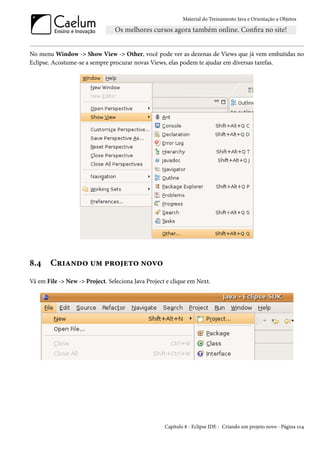 Material do Treinamento Java e Orientação a Objetos




No menu Window -> Show View -> Other, você pode ver as dezenas de Views que já vem embutidas no
Eclipse. Acostume-se a sempre procurar novas Views, elas podem te ajudar em diversas tarefas.




8.4     Criando um projeto novo
Vá em File -> New -> Project. Seleciona Java Project e clique em Next.




                                                    Capítulo 8 - Eclipse IDE - Criando um projeto novo - Página 104
 