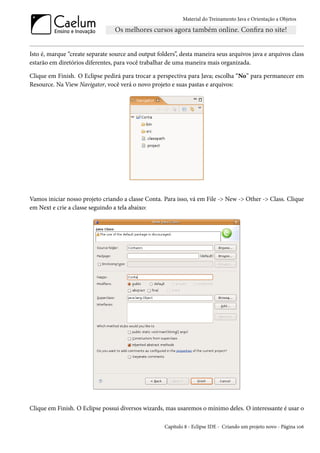 Material do Treinamento Java e Orientação a Objetos




Isto é, marque “create separate source and output folders”, desta maneira seus arquivos java e arquivos class
estarão em diretórios diferentes, para você trabalhar de uma maneira mais organizada.

Clique em Finish. O Eclipse pedirá para trocar a perspectiva para Java; escolha “No” para permanecer em
Resource. Na View Navigator, você verá o novo projeto e suas pastas e arquivos:




Vamos iniciar nosso projeto criando a classe Conta. Para isso, vá em File -> New -> Other -> Class. Clique
em Next e crie a classe seguindo a tela abaixo:




Clique em Finish. O Eclipse possui diversos wizards, mas usaremos o mínimo deles. O interessante é usar o

                                                     Capítulo 8 - Eclipse IDE - Criando um projeto novo - Página 106
 