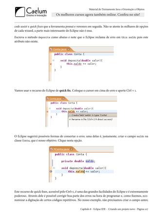 Material do Treinamento Java e Orientação a Objetos




code assist e quick fixes que a ferramenta possui e veremos em seguida. Não se atente às milhares de opções
de cada wizard, a parte mais interessante do Eclipse não é essa.

Escreva o método deposita como abaixo e note que o Eclipse reclama de erro em this.saldo pois este
atributo não existe.




Vamos usar o recurso do Eclipse de quick fix. Coloque o cursor em cima do erro e aperte Ctrl + 1.




O Eclipse sugerirá possíveis formas de consertar o erro; uma delas é, justamente, criar o campo saldo na
classe Conta, que é nosso objetivo. Clique nesta opção.




Este recurso de quick fixes, acessível pelo Ctrl+1, é uma das grandes facilidades do Eclipse e é extremamente
poderoso. Através dele é possível corrigir boa parte dos erros na hora de programar e, como fizemos, eco-
nomizar a digitação de certos códigos repetitivos. No nosso exemplo, não precisamos criar o campo antes;

                                                     Capítulo 8 - Eclipse IDE - Criando um projeto novo - Página 107
 