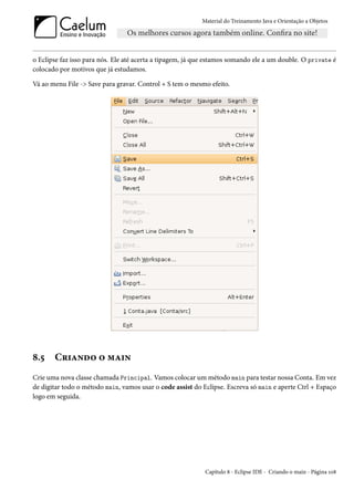 Material do Treinamento Java e Orientação a Objetos




o Eclipse faz isso para nós. Ele até acerta a tipagem, já que estamos somando ele a um double. O private é
colocado por motivos que já estudamos.

Vá ao menu File -> Save para gravar. Control + S tem o mesmo efeito.




8.5    Criando o main
Crie uma nova classe chamada Principal. Vamos colocar um método main para testar nossa Conta. Em vez
de digitar todo o método main, vamos usar o code assist do Eclipse. Escreva só main e aperte Ctrl + Espaço
logo em seguida.




                                                            Capítulo 8 - Eclipse IDE - Criando o main - Página 108
 