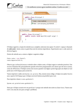 Material do Treinamento Java e Orientação a Objetos




O Eclipse sugerirá a criação do método main completo; selecione esta opção. O control + espaço é chamado
de code assist. Assim como os quick fixes são de extrema importância. Experimente usar o code assist em
diversos lugares.

Dentro do método main, comece a digitar o seguinte código:

Conta conta = new Conta();
conta.deposita(100.0);


Observe que, na hora de invocar o método sobre o objeto conta, o Eclipse sugere os métodos possíveis. Este
recurso é bastante útil, principalmente quando estivermos programando com classes que não são as nossas,
como da API do Java. O Eclipse aciona este recurso quando você digita o ponto logo após um objeto (e você
pode usar o Ctrl+Espaço para acioná-lo).

Vamos imprimir o saldo com System.out.println. Mas, mesmo nesse código, o Eclipse nos ajuda. Escreva
syso e aperte Ctrl+Espaço que o Eclipse escreverá System.out.println() para você.

Para imprimir, chame o conta.getSaldo():

System.out.println(conta.getSaldo());


Note que o Eclipse acusará erro em getSaldo() porque este método não existe na classe Conta. Vamos usar
Ctrl+1 em cima do erro para corrigir o problema:




                                                             Capítulo 8 - Eclipse IDE - Criando o main - Página 109
 