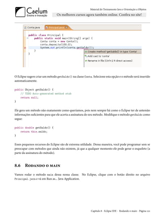 Material do Treinamento Java e Orientação a Objetos




O Eclipse sugere criar um método getSaldo() na classe Conta. Selecione esta opção e o método será inserido
automaticamente.

public Object getSaldo() {
    // TODO Auto-generated method stub
    return null;
}


Ele gera um método não exatamente como queríamos, pois nem sempre há como o Eclipse ter de antemão
informações suficientes para que ele acerta a assinatura do seu método. Modifique o método getSaldo como
segue:

public double getSaldo() {
    return this.saldo;
}


Esses pequenos recursos do Eclipse são de extrema utilidade. Dessa maneira, você pode programar sem se
preocupar com métodos que ainda não existem, já que a qualquer momento ele pode gerar o esqueleto (a
parte da assinatura do método).



8.6     Rodando o main
Vamos rodar o método main dessa nossa classe. No Eclipse, clique com o botão direito no arquivo
Principal.java e vá em Run as... Java Application.




                                                           Capítulo 8 - Eclipse IDE - Rodando o main - Página 110
 