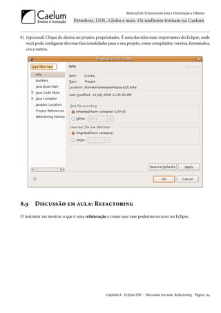 Material do Treinamento Java e Orientação a Objetos




8) (opcional) Clique da direita no projeto, propriedades. É uma das telas mais importantes do Eclipse, onde
   você pode configurar diversas funcionalidades para o seu projeto, como compilador, versões, formatador,
   cvs e outros.




8.9     Discussão em aula: Refactoring
O instrutor vai mostrar o que é uma refatoração e como usar esse poderoso recurso no Eclipse.




                                                Capítulo 8 - Eclipse IDE - Discussão em aula: Refactoring - Página 114
 