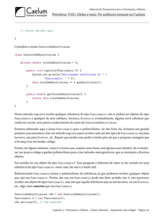 Material do Treinamento Java e Orientação a Objetos




    // outros métodos aqui

}

Considere o nosso ControleDeBonificacao:

class ControleDeBonificacoes {

    private double totalDeBonificacoes = 0;

         public void registra(Funcionario f) {
             System.out.println("Adicionando bonificacao do " +
                     "funcionario: " + f);
             this.totalDeBonificacoes += f.getBonificacao();
         }

         public double getTotalDeBonificacoes() {
             return this.totalDeBonificacoes;
         }
}

Nosso método registra recebe qualquer referência do tipo Funcionario, isto é, podem ser objetos do tipo
Funcionario e qualquer de seus subtipos: Gerente, Diretor e, eventualmente, alguma nova subclasse que
venha ser escrita, sem prévio conhecimento do autor da ControleDeBonificacao.

Estamos utilizando aqui a classe Funcionario para o polimorfismo. Se não fosse ela, teríamos um grande
prejuízo: precisaríamos criar um método registra para receber cada um dos tipos de Funcionario, um para
Gerente, um para Diretor, etc. Repare que perder esse poder é muito pior do que a pequena vantagem que
a herança traz em herdar código.

Porém, em alguns sistemas, como é o nosso caso, usamos uma classe com apenas esses intuitos: de economi-
zar um pouco código e ganhar polimorfismo para criar métodos mais genéricos, que se encaixem a diversos
objetos.

Faz sentido ter um objeto do tipo Funcionario? Essa pergunta é diferente de saber se faz sentido ter uma
referência do tipo Funcionario: nesse caso, faz sim e é muito útil.

Referenciando Funcionario temos o polimorfismo de referência, já que podemos receber qualquer objeto
que seja um Funcionario. Porém, dar new em Funcionario pode não fazer sentido, isto é, não queremos
receber um objeto do tipo Funcionario, mas sim que aquela referência seja ou um Gerente, ou um Diretor,
etc. Algo mais concreto que um Funcionario.

ControleDeBonificacoes cdb = new ControleDeBonificacoes();
Funcionario f = new Funcionario();
cdb.adiciona(f); // faz sentido?

                             Capítulo 9 - Orientação a Objetos - Classes Abstratas - Repetindo mais código? - Página 116
 