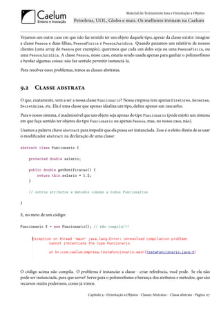 Material do Treinamento Java e Orientação a Objetos




Vejamos um outro caso em que não faz sentido ter um objeto daquele tipo, apesar da classe existir: imagine
a classe Pessoa e duas filhas, PessoaFisica e PessoaJuridica. Quando puxamos um relatório de nossos
clientes (uma array de Pessoa por exemplo), queremos que cada um deles seja ou uma PessoaFisica, ou
uma PessoaJuridica. A classe Pessoa, nesse caso, estaria sendo usada apenas para ganhar o polimorfismo
e herdar algumas coisas: não faz sentido permitir instanciá-la.

Para resolver esses problemas, temos as classes abstratas.



9.2     Classe abstrata
O que, exatamente, vem a ser a nossa classe Funcionario? Nossa empresa tem apenas Diretores, Gerentes,
Secretárias, etc. Ela é uma classe que apenas idealiza um tipo, define apenas um rascunho.

Para o nosso sistema, é inadmissível que um objeto seja apenas do tipo Funcionario (pode existir um sistema
em que faça sentido ter objetos do tipo Funcionario ou apenas Pessoa, mas, no nosso caso, não).

Usamos a palavra chave abstract para impedir que ela possa ser instanciada. Esse é o efeito direto de se usar
o modificador abstract na declaração de uma classe:

abstract class Funcionario {

      protected double salario;

      public double getBonificacao() {
          return this.salario * 1.2;
      }

      // outros atributos e metodos comuns a todos Funcionarios

}

E, no meio de um código:

Funcionario f = new Funcionario(); // não compila!!!




O código acima não compila. O problema é instanciar a classe - criar referência, você pode. Se ela não
pode ser instanciada, para que serve? Serve para o polimorfismo e herança dos atributos e métodos, que são
recursos muito poderosos, como já vimos.

                                       Capítulo 9 - Orientação a Objetos - Classes Abstratas - Classe abstrata - Página 117
 