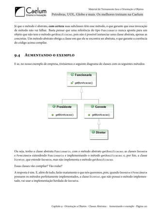 Material do Treinamento Java e Orientação a Objetos




Já que o método é abstrato, com certeza suas subclasses têm esse método, o que garante que essa invocação
de método não vai falhar. Basta pensar que uma referência do tipo Funcionario nunca aponta para um
objeto que não tem o método getBonificacao, pois não é possível instanciar uma classe abstrata, apenas as
concretas. Um método abstrato obriga a classe em que ele se encontra ser abstrata, o que garante a coerência
do código acima compilar.



9.4     Aumentando o exemplo
E se, no nosso exemplo de empresa, tivéssemos o seguinte diagrama de classes com os seguintes métodos:




Ou seja, tenho a classe abstrata Funcionario, com o método abstrato getBonificacao; as classes Gerente
e Presidente extendendo Funcionario e implementando o método getBonificacao; e, por fim, a classe
Diretor, que estende Gerente, mas não implementa o método getBonificacao.

Essas classes vão compilar? Vão rodar?

A resposta é sim. E, além de tudo, farão exatamente o que nós queremos, pois, quando Gerente e Presidente
possuem os métodos perfeitamente implementados, a classe Diretor, que não possui o método implemen-
tado, vai usar a implementação herdada de Gerente.




                              Capítulo 9 - Orientação a Objetos - Classes Abstratas - Aumentando o exemplo - Página 120
 