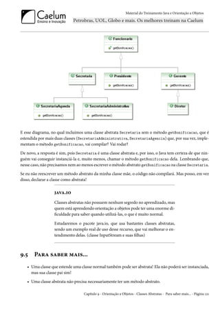 Material do Treinamento Java e Orientação a Objetos




E esse diagrama, no qual incluímos uma classe abstrata Secretaria sem o método getBonificacao, que é
estendida por mais duas classes (SecretariaAdministrativa, SecretariaAgencia) que, por sua vez, imple-
mentam o método getBonificacao, vai compilar? Vai rodar?

De novo, a resposta é sim, pois Secretaria é uma classe abstrata e, por isso, o Java tem certeza de que nin-
guém vai conseguir instanciá-la e, muito menos, chamar o método getBonificacao dela. Lembrando que,
nesse caso, não precisamos nem ao menos escrever o método abstrato getBonificacao na classe Secretaria.

Se eu não reescrever um método abstrato da minha classe mãe, o código não compilará. Mas posso, em vez
disso, declarar a classe como abstrata!

                   java.io
                   Classes abstratas não possuem nenhum segredo no aprendizado, mas
                   quem está aprendendo orientação a objetos pode ter uma enorme di-
                   ficuldade para saber quando utilizá-las, o que é muito normal.

                   Estudaremos o pacote java.io, que usa bastantes classes abstratas,
                   sendo um exemplo real de uso desse recurso, que vai melhorar o en-
                   tendimento delas. (classe InputStream e suas filhas)



9.5    Para saber mais...
   • Uma classe que estende uma classe normal também pode ser abstrata! Ela não poderá ser instanciada,
     mas sua classe pai sim!

   • Uma classe abstrata não precisa necessariamente ter um método abstrato.

                                    Capítulo 9 - Orientação a Objetos - Classes Abstratas - Para saber mais... - Página 121
 
