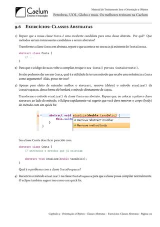 Material do Treinamento Java e Orientação a Objetos




9.6     Exercícios: Classes Abstratas
1) Repare que a nossa classe Conta é uma excelente candidata para uma classe abstrata. Por quê? Que
   métodos seriam interessantes candidatos a serem abstratos?
   Transforme a classe Conta em abstrata, repare o que acontece no seu main já existente do TestaContas.
   abstract class Conta {
       // ...
   }

2) Para que o código do main volte a compilar, troque o new Conta() por new ContaCorrente().

   Se não podemos dar new em Conta, qual é a utilidade de ter um método que recebe uma referência a Conta
   como argumento? Aliás, posso ter isso?

3) Apenas pare efeito de entender melhor o abstract, remova (delete) o método atualiza() da
   ContaPoupanca, dessa forma ele herdará o método diretamente de Conta.

   Transforme o método atualiza() da classe Conta em abstrato. Repare que, ao colocar a palavra chave
   abstract ao lado do método, o Eclipse rapidamente vai sugerir que você deve remover o corpo (body)
   do método com um quick fix:




   Sua classe Conta deve ficar parecido com:
   abstract class Conta {
       // atributos e metodos que já existiam

       abstract void atualiza(double taxaSelic);
   }

   Qual é o problema com a classe ContaPoupanca?

4) Reescreva o método atualiza() na classe ContaPoupanca para que a classe possa compilar normalmente.
   O eclipse também sugere isso como um quick fix:




                          Capítulo 9 - Orientação a Objetos - Classes Abstratas - Exercícios: Classes Abstratas - Página 122
 