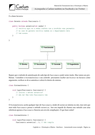 Material do Treinamento Java e Orientação a Objetos




E a classe Gerente:

class Gerente extends Funcionario {

    public   boolean autentica(int senha) {
        //   verifica aqui se a senha confere com a recebida como parametro
        //   no caso do gerente verifica tambem se o departamento dele
        //   tem acesso
    }

}




Repare que o método de autenticação de cada tipo de Funcionario pode variar muito. Mas vamos aos pro-
blemas. Considere o SistemaInterno e seu controle: precisamos receber um Diretor ou Gerente como
argumento, verificar se ele se autentica e colocá-lo dentro do sistema.

class SistemaInterno {

    void login(Funcionario funcionario) {
        // invocar o método autentica?
        // não da! Nem todo Funcionario tem
    }
}


O SistemaInterno aceita qualquer tipo de Funcionario, tendo ele acesso ao sistema ou não, mas note que
nem todo Funcionario possui o método autentica. Isso nos impede de chamar esse método com uma
referência apenas a Funcionario (haveria um erro de compilação). O que fazer então?

class SistemaInterno {

    void login(Funcionario funcionario) {
        funcionario.autentica(...); // não compila

                              Capítulo 10 - Orientação a Objetos - Interfaces - Aumentando nosso exemplo - Página 125
 