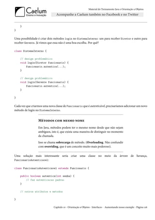 Material do Treinamento Java e Orientação a Objetos




    }
}

Uma possibilidade é criar dois métodos login no SistemaInterno: um para receber Diretor e outro para
receber Gerente. Já vimos que essa não é uma boa escolha. Por quê?

class SistemaInterno {

    // design problemático
    void login(Diretor funcionario) {
        funcionario.autentica(...);
    }

    // design problemático
    void login(Gerente funcionario) {
        funcionario.autentica(...);
    }

}

Cada vez que criarmos uma nova classe de Funcionario que é autenticável, precisaríamos adicionar um novo
método de login no SistemaInterno.


                  Métodos com mesmo nome
                  Em Java, métodos podem ter o mesmo nome desde que não sejam
                  ambíguos, isto é, que exista uma maneira de distinguir no momento
                  da chamada.

                  Isso se chama sobrecarga de método. (Overloading. Não confundir
                  com overriding, que é um conceito muito mais poderoso).

Uma solução mais interessante seria criar uma classe no meio da árvore de herança,
FuncionarioAutenticavel:

class FuncionarioAutenticavel extends Funcionario {

    public boolean autentica(int senha) {
        // faz autenticacao padrao
    }

    // outros atributos e metodos

}

                              Capítulo 10 - Orientação a Objetos - Interfaces - Aumentando nosso exemplo - Página 126
 