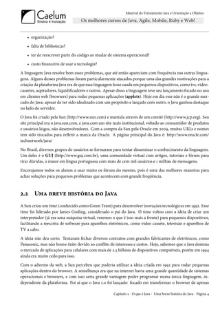Material do Treinamento Java e Orientação a Objetos




   • organização?

   • falta de bibliotecas?

   • ter de reescrever parte do código ao mudar de sistema operacional?

   • custo financeiro de usar a tecnologia?

A linguagem Java resolve bem esses problemas, que até então apareciam com frequência nas outras lingua-
gens. Alguns desses problemas foram particularmente atacados porque uma das grandes motivações para a
criação da plataforma Java era de que essa linguagem fosse usada em pequenos dispositivos, como tvs, video-
cassetes, aspiradores, liquidificadores e outros. Apesar disso a linguagem teve seu lançamento focado no uso
em clientes web (browsers) para rodar pequenas aplicações (applets). Hoje em dia esse não é o grande mer-
cado do Java: apesar de ter sido idealizado com um propósito e lançado com outro, o Java ganhou destaque
no lado do servidor.

O Java foi criado pela Sun (http://www.sun.com) e mantida através de um comitê (http://www.jcp.org). Seu
site principal era o java.sun.com, e java.com um site mais institucional, voltado ao consumidor de produtos
e usuários leigos, não desenvolvedores. Com a compra da Sun pela Oracle em 2009, muitas URLs e nomes
tem sido trocados para refletir a marca da Oracle. A página principal do Java é: http://www.oracle.com/
technetwork/java/

No Brasil, diversos grupos de usuários se formaram para tentar disseminar o conhecimento da linguagem.
Um deles é o GUJ (http://www.guj.com.br), uma comunidade virtual com artigos, tutoriais e fórum para
tirar dúvidas, o maior em língua portuguesa com mais de cem mil usuários e 1 milhão de mensagens.

Encorajamos todos os alunos a usar muito os fóruns do mesmo, pois é uma das melhores maneiras para
achar soluções para pequenos problemas que acontecem com grande freqüência.



2.2     Uma breve história do Java
A Sun criou um time (conhecido como Green Team) para desenvolver inovações tecnológicas em 1992. Esse
time foi liderado por James Gosling, considerado o pai do Java. O time voltou com a ideia de criar um
interpretador (já era uma máquina virtual, veremos o que é isso mais a frente) para pequenos dispositivos,
facilitando a reescrita de software para aparelhos eletrônicos, como vídeo cassete, televisão e aparelhos de
TV a cabo.

A ideia não deu certo. Tentaram fechar diversos contratos com grandes fabricantes de eletrônicos, como
Panasonic, mas não houve êxito devido ao conflito de interesses e custos. Hoje, sabemos que o Java domina
o mercado de aplicações para celulares com mais de 2.5 bilhões de dispositivos compatíveis, porém em 1994
ainda era muito cedo para isso.

Com o advento da web, a Sun percebeu que poderia utilizar a ideia criada em 1992 para rodar pequenas
aplicações dentro do browser. A semelhança era que na internet havia uma grande quantidade de sistemas
operacionais e browsers, e com isso seria grande vantagem poder programar numa única linguagem, in-
dependente da plataforma. Foi aí que o Java 1.0 foi lançado: focado em transformar o browser de apenas

                                                     Capítulo 2 - O que é Java - Uma breve história do Java - Página 4
 