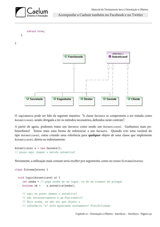 Material do Treinamento Java e Orientação a Objetos




              return true;
     }

}




O implements pode ser lido da seguinte maneira: “A classe Gerente se compromete a ser tratada como
Autenticavel, sendo obrigada a ter os métodos necessários, definidos neste contrato”.

A partir de agora, podemos tratar um Gerente como sendo um Autenticavel. Ganhamos mais po-
limorfismo! Temos mais uma forma de referenciar a um Gerente. Quando crio uma variável do
tipo Autenticavel, estou criando uma referência para qualquer objeto de uma classe que implemente
Autenticavel, direta ou indiretamente:

Autenticavel a = new Gerente();
// posso aqui chamar o metodo autentica!


Novamente, a utilização mais comum seria receber por argumento, como no nosso SistemaInterno:

class SistemaInterno {

    void login(Autenticavel a) {
       int senha = // pega senha de um lugar, ou de um scanner de polegar
       boolean ok =    a.autentica(senha);

         //   aqui eu posso chamar o autentica!
         //   não necessariamente é um Funcionario!
         //   Mais ainda, eu não sei que objeto a
         //   referência "a" está apontando exatamente! Flexibilidade.

                                              Capítulo 10 - Orientação a Objetos - Interfaces - Interfaces - Página 130
 