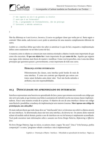 Material do Treinamento Java e Orientação a Objetos




        //   não importa se ele é um gerente ou diretor
        //   será que é um fornecedor?
        //   Eu, o programador do SistemaInterno, não me preocupo
        //   Invocarei o método autentica
    }

}


Não faz diferença se é um Diretor, Gerente, Cliente ou qualquer classe que venha por aí. Basta seguir o
contrato! Mais ainda, cada Autenticavel pode se autenticar de uma maneira completamente diferente de
outro.

Lembre-se: a interface define que todos vão saber se autenticar (o que ele faz), enquanto a implementação
define como exatamente vai ser feito (como ele faz).

A maneira como os objetos se comunicam num sistema orientado a objetos é muito mais importante do que
como eles executam. O que um objeto faz é mais importante do que como ele faz. Aqueles que seguem
essa regra, terão sistemas mais fáceis de manter e modificar. Como você já percebeu, esta é uma das idéias
principais que queremos passar e, provavelmente, a mais importante de todo esse curso.


                      Herança entre interfaces
                      Diferentemente das classes, uma interface pode herdar de mais de
                      uma interface. É como um contrato que depende que outros con-
                      tratos sejam fechados antes deste valer. Você não herda métodos e
                      atributos, mas sim responsabilidades.



10.3         Dificuldade no aprendizado de interfaces
Interfaces representam uma barreira no aprendizado do Java: parece que estamos escrevendo um código que
não serve pra nada, já que teremos essa linha (a assinatura do método) escrita nas nossas classes implemen-
tadoras. Essa é uma maneira errada de se pensar. O objetivo do uso de uma interface é deixar seu código
mais flexível e possibilitar a mudança de implementação sem maiores traumas. Não é apenas um código de
prototipação, um cabeçalho!

Os mais radicais dizem que toda classe deve ser “interfaceada”, isto é, só devemos nos referir a objetos através
de suas interfaces. Se determinada classe não tem uma interface, ela deveria ter. Os autores deste material
acham tal medida radical demais, porém o uso de interfaces em vez de herança é amplamente aconselhado.
Você pode encontrar mais informações sobre o assunto nos livros Design Patterns, Refactoring e Effective
Java.

No livro Design Patterns, logo no início, os autores citam 2 regras “de ouro”. Uma é “evite herança, prefira
composição” e a outra, “programe voltado a interface e não à implementação”.

                        Capítulo 10 - Orientação a Objetos - Interfaces - Dificuldade no aprendizado de interfaces - Página 132
 