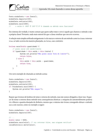Material do Treinamento Java e Orientação a Objetos




Conta minhaConta = new Conta();
minhaConta.deposita(100);
minhaConta.setLimite(100);
minhaConta.saca(1000);
//     o saldo é -900? É 100? É 0? A chamada ao método saca funcionou?


Em sistemas de verdade, é muito comum que quem saiba tratar o erro é aquele que chamou o método e não
a própria classe! Portanto, nada mais natural do que a classe sinalizar que um erro ocorreu.

A solução mais simples utilizada antigamente é a de marcar o retorno de um método como boolean e retornar
true, se tudo ocorreu da maneira planejada, ou false, caso contrário:


boolean saca(double quantidade) {
    // posso sacar até saldo+limite
    if (quantidade > this.saldo + this.limite) {
            System.out.println("Não posso sacar fora do limite!");
            return false;
        } else {
            this.saldo = this.saldo - quantidade;
            return true;
        }
    }


Um novo exemplo de chamada ao método acima:

Conta minhaConta = new Conta();
minhaConta.deposita(100);
minhaConta.setLimite(100);
if (!minhaConta.saca(1000)) {
    System.out.println("Não saquei");
}


Repare que tivemos de lembrar de testar o retorno do método, mas não somos obrigados a fazer isso. Esque-
cer de testar o retorno desse método teria consequências drásticas: a máquina de autoatendimento poderia
vir a liberar a quantia desejada de dinheiro, mesmo que o sistema não tivesse conseguido efetuar o método
saca com sucesso, como no exemplo a seguir:


Conta minhaConta = new Conta();
minhaConta.deposita(100);

// ...
double valor = 5000;
minhaConta.saca(valor); // vai retornar false, mas ninguem verifica!
caixaEletronico.emite(valor);

                                            Capítulo 11 - Controlando os erros com Exceções - Motivação - Página 141
 
