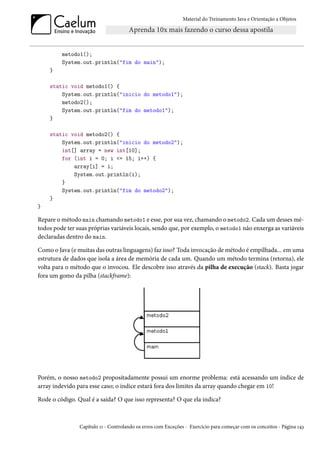 Material do Treinamento Java e Orientação a Objetos




         metodo1();
         System.out.println("fim do main");
    }

    static void metodo1() {
        System.out.println("inicio do metodo1");
        metodo2();
        System.out.println("fim do metodo1");
    }

    static void metodo2() {
        System.out.println("inicio do metodo2");
        int[] array = new int[10];
        for (int i = 0; i <= 15; i++) {
            array[i] = i;
            System.out.println(i);
        }
        System.out.println("fim do metodo2");
    }
}

Repare o método main chamando metodo1 e esse, por sua vez, chamando o metodo2. Cada um desses mé-
todos pode ter suas próprias variáveis locais, sendo que, por exemplo, o metodo1 não enxerga as variáveis
declaradas dentro do main.

Como o Java (e muitas das outras linguagens) faz isso? Toda invocação de método é empilhada... em uma
estrutura de dados que isola a área de memória de cada um. Quando um método termina (retorna), ele
volta para o método que o invocou. Ele descobre isso através da pilha de execução (stack). Basta jogar
fora um gomo da pilha (stackframe):




Porém, o nosso metodo2 propositadamente possui um enorme problema: está acessando um índice de
array indevido para esse caso; o índice estará fora dos limites da array quando chegar em 10!

Rode o código. Qual é a saída? O que isso representa? O que ela indica?



                Capítulo 11 - Controlando os erros com Exceções - Exercício para começar com os conceitos - Página 143
 