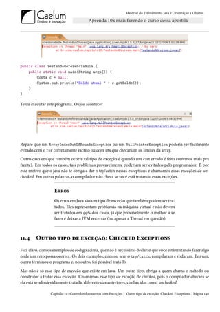 Material do Treinamento Java e Orientação a Objetos




public class TestandoReferenciaNula {
    public static void main(String args[]) {
        Conta c = null;
        System.out.println("Saldo atual " + c.getSaldo());
    }
}

Tente executar este programa. O que acontece?




Repare que um ArrayIndexOutOfBoundsException ou um NullPointerException poderia ser facilmente
evitado com o for corretamente escrito ou com ifs que checariam os limites da array.
Outro caso em que também ocorre tal tipo de exceção é quando um cast errado é feito (veremos mais pra
frente). Em todos os casos, tais problemas provavelmente poderiam ser evitados pelo programador. É por
esse motivo que o java não te obriga a dar o try/catch nessas exceptions e chamamos essas exceções de un-
checked. Em outras palavras, o compilador não checa se você está tratando essas exceções.


                   Erros
                   Os erros em Java são um tipo de exceção que também podem ser tra-
                   tados. Eles representam problemas na máquina virtual e não devem
                   ser tratados em 99% dos casos, já que provavelmente o melhor a se
                   fazer é deixar a JVM encerrar (ou apenas a Thread em questão).



11.4     Outro tipo de exceção: Checked Exceptions
Fica claro, com os exemplos de código acima, que não é necessário declarar que você está tentando fazer algo
onde um erro possa ocorrer. Os dois exemplos, com ou sem o try/catch, compilaram e rodaram. Em um,
o erro terminou o programa e, no outro, foi possível tratá-lo.
Mas não é só esse tipo de exceção que existe em Java. Um outro tipo, obriga a quem chama o método ou
construtor a tratar essa exceção. Chamamos esse tipo de exceção de checked, pois o compilador checará se
ela está sendo devidamente tratada, diferente das anteriores, conhecidas como unchecked.

                 Capítulo 11 - Controlando os erros com Exceções - Outro tipo de exceção: Checked Exceptions - Página 148
 