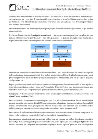 Material do Treinamento Java e Orientação a Objetos




Como foi dito anteriormente, na maioria das vezes, a sua aplicação se utiliza das bibliotecas do sistema ope-
racional, como, por exemplo, a de interface gráfica para desenhar as “telas”. A biblioteca de interface gráfica
do Windows é bem diferente das do Linux: como criar então uma aplicação que rode de forma parecida nos
dois sistemas operacionais?

Precisamos reescrever um mesmo pedaço da aplicação para diferentes sistemas operacionais, já que eles não
são compatíveis.

Já o Java utiliza do conceito de máquina virtual, onde existe, entre o sistema operacional e a aplicação, uma
camada extra responsável por “traduzir” - mas não apenas isso - o que sua aplicação deseja fazer para as
respectivas chamadas do sistema operacional onde ela está rodando no momento:




Dessa forma, a maneira com a qual você abre uma janela no Linux ou no Windows é a mesma: você ganha
independência de sistema operacional. Ou, melhor ainda, independência de plataforma em geral: não é
preciso se preocupar em qual sistema operacional sua aplicação está rodando, nem em que tipo de máquina,
configurações, etc.

Repare que uma máquina virtual é um conceito bem mais amplo que o de um interpretador. Como o próprio
nome diz, uma máquina virtual é como um “computador de mentira": tem tudo que um computador tem.
Em outras palavras, ela é responsável por gerenciar memória, threads, a pilha de execução, etc.

Sua aplicação roda sem nenhum envolvimento com o sistema operacional! Sempre conversando apenas com
a Java Virtual Machine (JVM).

Essa característica é interessante: como tudo passa pela JVM, ela pode tirar métricas, decidir onde é melhor
alocar a memória, entre outros. Uma JVM isola totalmente a aplicação do sistema operacional. Se uma JVM
termina abruptamente, só as aplicações que estavam rodando nela irão terminar: isso não afetará outras
JVMs que estejam rodando no mesmo computador, nem afetará o sistema operacional.

Essa camada de isolamento também é interessante quando pensamos em um servidor que não pode se su-
jeitar a rodar código que possa interferir na boa execução de outras aplicações.

Essa camada, a máquina virtual, não entende código java, ela entende um código de máquina específico.
Esse código de máquina é gerado por um compilador java, como o javac, e é conhecido por “bytecode”, pois
existem menos de 256 códigos de operação dessa linguagem, e cada “opcode” gasta um byte. O compilador


                                                               Capítulo 2 - O que é Java - Máquina Virtual - Página 6
 