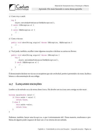 Material do Treinamento Java e Orientação a Objetos




1) Com o try e catch:
   try {
       objeto.metodoQuePodeLancarIOeSQLException();
   } catch (IOException e) {
       // ..
   } catch (SQLException e) {
       // ..
   }

2) Com o throws:
   public void abre(String arquivo) throws IOException, SQLException {
       // ..
   }

3) Você pode, também, escolher tratar algumas exceções e declarar as outras no throws:
   public void abre(String arquivo) throws IOException {
       try {
           objeto.metodoQuePodeLancarIOeSQLException();
       } catch (SQLException e) {
           // ..
       }
   }

É desnecessário declarar no throws as exceptions que são unchecked, porém é permitido e às vezes, facilita a
leitura e a documentação do seu código.



11.7    Lançando exceções
Lembre-se do método saca da nossa classe Conta. Ele devolve um boolean caso consiga ou não sacar:

boolean saca(double valor) {
    if (this.saldo < valor) {
        return false;
    } else {
        this.saldo-=valor;
        return true;
    }
}


Podemos, também, lançar uma Exception, o que é extremamente útil. Dessa maneira, resolvemos o pro-
blema de alguém poder esquecer de fazer um if no retorno de um método.



                                      Capítulo 11 - Controlando os erros com Exceções - Lançando exceções - Página 152
 